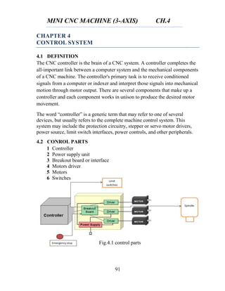 MINI CNC MACHINE (3-AXIS) CH.4
91
CHAPTER 4
CONTROL SYSTEM
4.1 DEFINITION
The CNC controller is the brain of a CNC system. A controller completes the
all-important link between a computer system and the mechanical components
of a CNC machine. The controller's primary task is to receive conditioned
signals from a computer or indexer and interpret those signals into mechanical
motion through motor output. There are several components that make up a
controller and each component works in unison to produce the desired motor
movement.
The word “controller” is a generic term that may refer to one of several
devices, but usually refers to the complete machine control system. This
system may include the protection circuitry, stepper or servo motor drivers,
power source, limit switch interfaces, power controls, and other peripherals.
4.2 CONROL PARTS
1 Controller
2 Power supply unit
3 Breakout board or interface
4 Motors driver
5 Motors
6 Switches
Fig.4.1 control parts
 