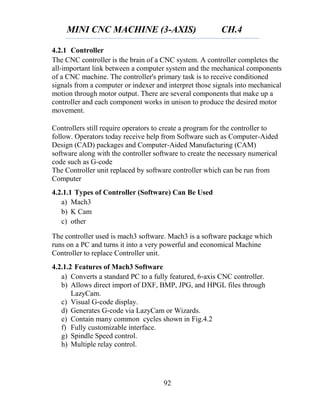 MINI CNC MACHINE (3-AXIS) CH.4
92
4.2.1 Controller
The CNC controller is the brain of a CNC system. A controller completes the
all-important link between a computer system and the mechanical components
of a CNC machine. The controller's primary task is to receive conditioned
signals from a computer or indexer and interpret those signals into mechanical
motion through motor output. There are several components that make up a
controller and each component works in unison to produce the desired motor
movement.
Controllers still require operators to create a program for the controller to
follow. Operators today receive help from Software such as Computer-Aided
Design (CAD) packages and Computer-Aided Manufacturing (CAM)
software along with the controller software to create the necessary numerical
code such as G-code
The Controller unit replaced by software controller which can be run from
Computer
4.2.1.1 Types of Controller (Software) Can Be Used
a) Mach3
b) K Cam
c) other
The controller used is mach3 software. Mach3 is a software package which
runs on a PC and turns it into a very powerful and economical Machine
Controller to replace Controller unit.
4.2.1.2 Features of Mach3 Software
a) Converts a standard PC to a fully featured, 6‐axis CNC controller.
b) Allows direct import of DXF, BMP, JPG, and HPGL files through
LazyCam.
c) Visual G‐code display.
d) Generates G‐code via LazyCam or Wizards.
e) Contain many common cycles shown in Fig.4.2
f) Fully customizable interface.
g) Spindle Speed control.
h) Multiple relay control.
 
