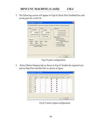 MINI CNC MACHINE (3-AXIS) CH.4
94
2. The following screen will appear in Fig4.4 Check (Port Enabled) box and
set the port No. to 0x378.
3. Select (Motor Outputs) tab as shown in Fig.4.5 Enable the required axis
and set Step Pin# and Dir Pin# as shown in figure
Fig.4.4 ports configuration
Fig.4.5 motor output configuration
 