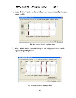 MINI CNC MACHINE (3-AXIS) CH.4
95
4. Select (Output Signals) as shown in figure and assign pin number for each
output enable.
5. Select (Input Signals) as shown in figure and assign pin number for the
input corresponding to axis.
Fig.4.6 output signals configuration
Fig.4.7 input signals configuration
 