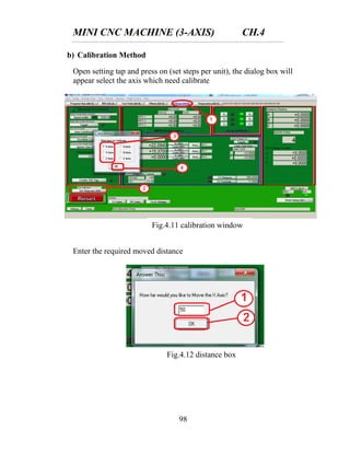MINI CNC MACHINE (3-AXIS) CH.4
98
b) Calibration Method
Open setting tap and press on (set steps per unit), the dialog box will
appear select the axis which need calibrate
Enter the required moved distance
Fig.4.11 calibration window
Fig.4.12 distance box
 