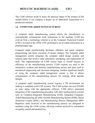 MINI CNC MACHINE (3-AXIS) CH.1
3
The CAM software needs to know the physical shape of the product (CAD
model) before it can compose a proper set of fabrication instructions to a
production machine.
1.6 COMPUTER AIDED MANUFACTURING
A computer aided manufacturing system allows the manufacturer to
systematically communicate work instructions to the machine. CAM has
evolved from a technology referred to as the Computer Numerical Control
(CNC), invented in the 1950s. CNC performed a set of coded instructions in a
punched paper tape.
Computer aided manufacturing facilitates effortless and quick computer
programming and faster execution of design changes. The computer aided
management system integrates the computer aided design systems and
controls tasks that involve order placement, scheduling, and replacement of
tools. The implementation of CAM system leads to overall increase in
efficiency of the manufacturing process. CAM systems are used in the
automotive, aviation and furniture manufacturing sectors and areas such as
mechanical engineering and electronic designing. Another significant benefit
of using the computer aided management system is that it allows
customization of the manufacturing process for creating client specific
designs.
A computer aided manufacturing system requires a 3D environment for
making it compliant with CAD systems. The CAM system can cost $18,000
or more along with the appropriate software. CAM allows automated
integration of the manufacturing procedure with other mechanization systems
such as Computer-Integrated Manufacturing (CIM), Integrated Computer-
Aided Manufacturing (ICAM), Flexible Manufacturing System (FMS), Direct
Numerical Control (DNC), and Manufacturing Process Management (MP).
Repetitive tasks involved in the manufacturing process are delegated to
machines using the CAM system, allowing workers involved to concentrate
on quality control and productivity.
 