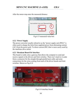 MINI CNC MACHINE (3-AXIS) CH.4
99
After the motor stop enter the measured distance
4.2.2 Power Supply
The power converter usually refered to as the “power supply unit (PSU)” is
often used to change the form from supplied power from alternating current
(AC) from the power grid. To direct current (DC) that is more easily used by
the machines drive motor
4.2.3 Breakout Board Or Interface
This board is really only a gateway that allows the computer to send and
receive signals to the drivers and limit switches. There isn’t much to it aside
from a connector for the straight‐through parallel port cable and some
connections for the wires coming from each of the driver boards and limit
switches. Shown as Fig.4.14
Fig.4.13 measured value box
Fig.4.14 interface board
 