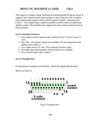 MINI CNC MACHINE (3-AXIS) CH.4
100
This board is a simple, cheap, buffered no isolated parallel breakout board. It
supports four output control signal groups to drive four axis CNC machine.
Each signal group supports three control signals ( Enable , Direction and
Clock ) . Two output relays could be enabled via DIP switch for additional
spindle control. The interface also supports five dry contact inputs for travel
limit switches.
4.2.3.1 Interface Features
1. Four output control signal groups. labeled X-axis, Y-axis, Z-axis, V-
Axis.
2. Ena , Dir , Clk control signals are available. For pin assignment and
address show table 4.1.
3. Two output relays 5V coil / 10A contacts (resistive load).
4. Normally open and normally closed contacts are available..
5. Five external inputs (dry contact).
4.2.3.2 Parallel Port
It link between computer and interface, which the signal path through it
Shown as Fig.4.15
Fig.4.15 parallel port
 