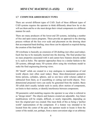 MINI CNC MACHINE (3-AXIS) CH.1
4
1.7 COMPUTER AIDED DESIGN TYPES
There are several different types of CAD. Each of these different types of
CAD systems requires the operator to think differently about how he or she
will use them and he or she must design their virtual components in a different
manner for each.
There are many producers of the lower-end 2D systems, including a number
of free and open source programs. These provide an approach to the drawing
process without all the fuss over scale and placement on the drawing sheet
that accompanied hand drafting, since these can be adjusted as required during
the creation of the final draft.
3D wireframe is basically an extension of 2D drafting (not often used today).
Each line has to be manually inserted into the drawing. The final product has
no mass properties associated with it and cannot have features directly added
to it, such as holes. The operator approaches these in a similar fashion to the
2D systems, although many 3D systems allow using the wireframe model to
make the final engineering drawing views.
3D "dumb" solids are created in a way analogous to manipulations of real
world objects (not often used today). Basic three-dimensional geometric
forms (prisms, cylinders, spheres, and so on) have solid volumes added or
subtracted from them, as if assembling or cutting real-world objects. Two-
dimensional projected views can easily be generated from the models. Basic
3D solids don't usually include tools to easily allow motion of components,
set limits to their motion, or identify interference between components.
3D parametric solid modeling requires the operator to use what is referred to
as "design intent". The objects and features created are adjustable. Any future
modifications will be simple, difficult, or nearly impossible, depending on
how the original part was created. One must think of this as being a "perfect
world" representation of the component. If a feature was intended to be
located from the center of the part, the operator needs to locate it from the
center of the model, not, perhaps, from a more convenient edge or an arbitrary
 