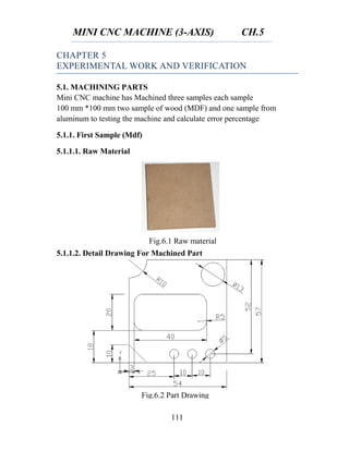 MINI CNC MACHINE (3-AXIS) CH.5
111
Fig.6.1 Raw material
CHAPTER 5
EXPERIMENTAL WORK AND VERIFICATION
5.1. MACHINING PARTS
Mini CNC machine has Machined three samples each sample
100 mm *100 mm two sample of wood (MDF) and one sample from
aluminum to testing the machine and calculate error percentage
5.1.1. First Sample (Mdf)
5.1.1.1. Raw Material
5.1.1.2. Detail Drawing For Machined Part
Fig.6.2 Part Drawing
 