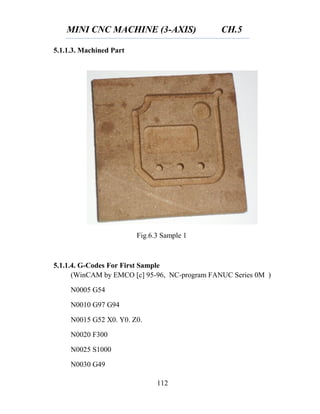 MINI CNC MACHINE (3-AXIS) CH.5
112
Fig.6.3 Sample 1
5.1.1.3. Machined Part
5.1.1.4. G-Codes For First Sample
(WinCAM by EMCO [c] 95-96, NC-program FANUC Series 0M )
N0005 G54
N0010 G97 G94
N0015 G52 X0. Y0. Z0.
N0020 F300
N0025 S1000
N0030 G49
 