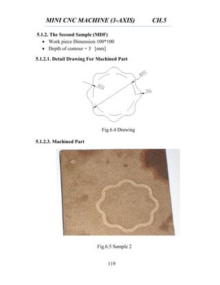 MINI CNC MACHINE (3-AXIS) CH.5
119
Fig.6.4 Drawing
Fig.6.5 Sample 2
5.1.2. The Second Sample (MDF)
 Work piece Dimension 100*100
 Depth of contour = 3 [mm]
5.1.2.1. Detail Drawing For Machined Part
5.1.2.3. Machined Part
 
