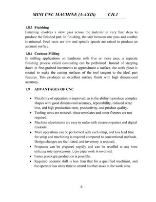 MINI CNC MACHINE (3-AXIS) CH.1
6
1.8.3 Finishing
Finishing involves a slow pass across the material in very fine steps to
produce the finished part. In finishing, the step between one pass and another
is minimal. Feed rates are low and spindle speeds are raised to produce an
accurate surface.
1.8.4 Contour Milling
In milling applications on hardware with five or more axes, a separate
finishing process called contouring can be performed. Instead of stepping
down in fine-grained increments to approximate a surface, the work piece is
rotated to make the cutting surfaces of the tool tangent to the ideal part
features. This produces an excellent surface finish with high dimensional
accuracy.
1.9 ADVANTAGES OF CNC
 Flexibility of operation is improved, as is the ability toproduce complex
shapes with good dimensional accuracy, repeatability, reduced scrap
loss, and high production rates, productivity, and product quality.
 Tooling costs are reduced, since templates and other fixtures are not
required.
 Machine adjustments are easy to make with microcomputers and digital
readouts.
 More operations can be performed with each setup, and less lead time
for setup and machining is required compared to conventional methods.
Design changes are facilitated, and inventory is reduced.
 Programs can be prepared rapidly and can be recalled at any time
utilizing microprocessors. Less paperwork is involved.
 Faster prototype production is possible.
 Required operator skill is less than that for a qualified machinist, and
the operator has more time to attend to other tasks in the work area.
 