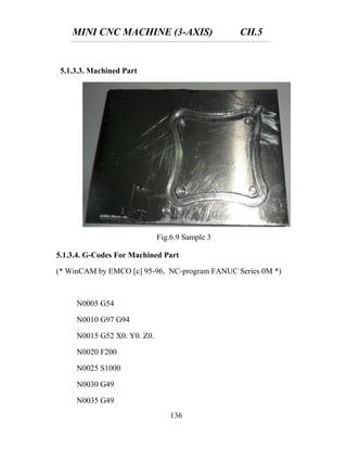 MINI CNC MACHINE (3-AXIS) CH.5
136
Fig.6.9 Sample 3
5.1.3.3. Machined Part
5.1.3.4. G-Codes For Machined Part
(* WinCAM by EMCO [c] 95-96, NC-program FANUC Series 0M *)
N0005 G54
N0010 G97 G94
N0015 G52 X0. Y0. Z0.
N0020 F200
N0025 S1000
N0030 G49
N0035 G49
 