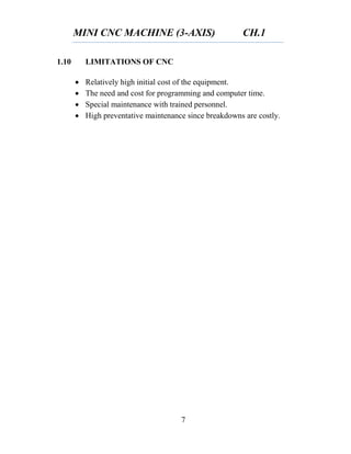 MINI CNC MACHINE (3-AXIS) CH.1
7
1.10 LIMITATIONS OF CNC
 Relatively high initial cost of the equipment.
 The need and cost for programming and computer time.
 Special maintenance with trained personnel.
 High preventative maintenance since breakdowns are costly.
 