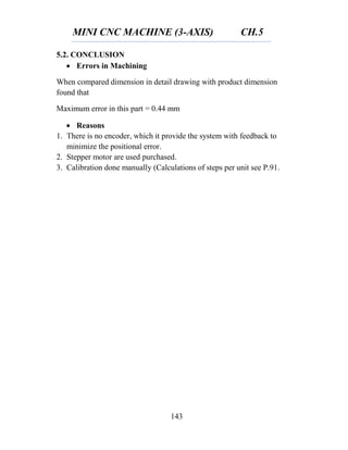 MINI CNC MACHINE (3-AXIS) CH.5
143
5.2. CONCLUSION
 Errors in Machining
When compared dimension in detail drawing with product dimension
found that
Maximum error in this part = 0.44 mm
 Reasons
1. There is no encoder, which it provide the system with feedback to
minimize the positional error.
2. Stepper motor are used purchased.
3. Calibration done manually (Calculations of steps per unit see P.91.
 