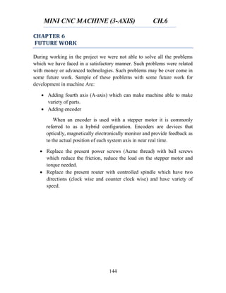 MINI CNC MACHINE (3-AXIS) CH.6
144
CHAPTER 6
FUTURE WORK
During working in the project we were not able to solve all the problems
which we have faced in a satisfactory manner. Such problems were related
with money or advanced technologies. Such problems may be over come in
some future work. Sample of these problems with some future work for
development in machine Are:
 Adding fourth axis (A-axis) which can make machine able to make
variety of parts.
 Adding encoder
When an encoder is used with a stepper motor it is commonly
referred to as a hybrid configuration. Encoders are devices that
optically, magnetically electronically monitor and provide feedback as
to the actual position of each system axis in near real time.
 Replace the present power screws (Acme thread) with ball screws
which reduce the friction, reduce the load on the stepper motor and
torque needed.
 Replace the present router with controlled spindle which have two
directions (clock wise and counter clock wise) and have variety of
speed.
 
