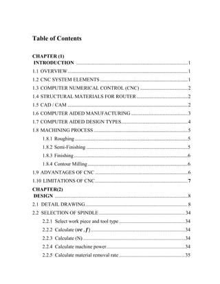 Table of Contents
CHAPTER (1)
INTRODUCTION .........................................................................................1
1.1 OVERVIEW................................................................................................1
1.2 CNC SYSTEM ELEMENTS......................................................................1
1.3 COMPUTER NUMERICAL CONTROL (CNC) ......................................2
1.4 STRUCTURAL MATERIALS FOR ROUTER.........................................2
1.5 CAD / CAM ................................................................................................2
1.6 COMPUTER AIDED MANUFACTURING .............................................3
1.7 COMPUTER AIDED DESIGN TYPES.....................................................4
1.8 MACHINING PROCESS ...........................................................................5
1.8.1 Roughing ..........................................................................................5
1.8.2 Semi-Finishing .................................................................................5
1.8.3 Finishing...........................................................................................6
1.8.4 Contour Milling................................................................................6
1.9 ADVANTAGES OF CNC ..........................................................................6
1.10 LIMITATIONS OF CNC..........................................................................7
CHAPTER(2)
DESIGN ..........................................................................................................8
2.1 DETAIL DRAWING........................................................................................... 8
2.2 SELECTION OF SPINDLE.............................................................................34
2.2.1 Select work piece and tool type...........................................................34
2.2.2 Calculate ( ....................................................................................34
2.2.3 Calculate (N) ...........................................................................................34
2.2.4 Calculate machine power......................................................................34
2.2.5 Calculate material removal rate...........................................................35
 