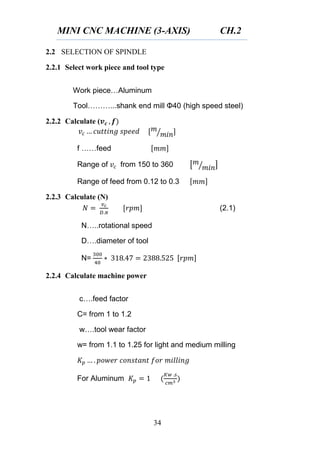 MINI CNC MACHINE (3-AXIS) CH.2
34
2.2 SELECTION OF SPINDLE
2.2.1 Select work piece and tool type
Work piece…Aluminum
Tool………...shank end mill Φ40 (high speed steel)
2.2.2 Calculate (
⁄
f ……feed
Range of from 150 to 360 [ ⁄ ]
Range of feed from 0.12 to 0.3
2.2.3 Calculate (N)
(2.1)
N…..rotational speed
D….diameter of tool
N=
2.2.4 Calculate machine power
c….feed factor
C= from 1 to 1.2
w….tool wear factor
w= from 1.1 to 1.25 for light and medium milling
For Aluminum
 