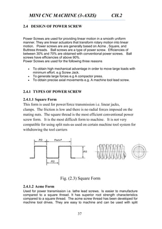 MINI CNC MACHINE (3-AXIS) CH.2
37
2.4 DESIGN OF POWER SCREW
Power Screws are used for providing linear motion in a smooth uniform
manner. They are linear actuators that transform rotary motion into linear
motion. Power screws are are generally based on Acme , Square, and
Buttress threads. Ball screws are a type of power screw. Efficiencies of
between 30% and 70% are obtained with conventional power screws. Ball
screws have efficiencies of above 90%.
Power Screws are used for the following three reasons
 To obtain high mechanical advantage in order to move large loads with
minimum effort. e.g Screw Jack.
 To generate large forces e.g A compactor press.
 To obtain precise axial movements e.g. A machine tool lead screw.
2.4.1 TYPES OF POWER SCREW
2.4.1.1 Square Form
This form is used for power/force transmission i.e. linear jacks,
clamps. The friction is low and there is no radial forces imposed on the
mating nuts. The square thread is the most efficient conventional power
screw form. It is the most difficult form to machine. It is not very
compatible for using split nuts-as used on certain machine tool system for
withdrawing the tool carriers
Fig. (2.3) Square Form
2.4.1.2 Acme Form
Used for power transmission i.e. lathe lead screws. Is easier to manufacture
compared to a square thread. It has superior root strength characteristics
compared to a square thread. The acme screw thread has been developed for
machine tool drives. They are easy to machine and can be used with split
 
