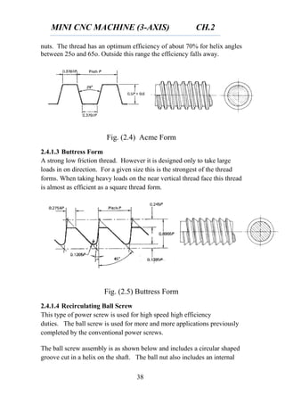 MINI CNC MACHINE (3-AXIS) CH.2
38
nuts. The thread has an optimum efficiency of about 70% for helix angles
between 25o and 65o. Outside this range the efficiency falls away.
Fig. (2.4) Acme Form
2.4.1.3 Buttress Form
A strong low friction thread. However it is designed only to take large
loads in on direction. For a given size this is the strongest of the thread
forms. When taking heavy loads on the near vertical thread face this thread
is almost as efficient as a square thread form.
Fig. (2.5) Buttress Form
2.4.1.4 Recirculating Ball Screw
This type of power screw is used for high speed high efficiency
duties. The ball screw is used for more and more applications previously
completed by the conventional power screws.
The ball screw assembly is as shown below and includes a circular shaped
groove cut in a helix on the shaft. The ball nut also includes an internal
 
