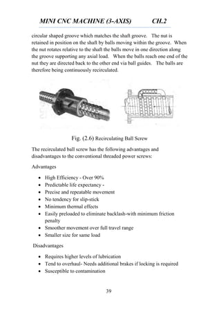 MINI CNC MACHINE (3-AXIS) CH.2
39
circular shaped groove which matches the shaft groove. The nut is
retained in position on the shaft by balls moving within the groove. When
the nut rotates relative to the shaft the balls move in one direction along
the groove supporting any axial load. When the balls reach one end of the
nut they are directed back to the other end via ball guides. The balls are
therefore being continuously recirculated.
Fig. (2.6) Recirculating Ball Screw
The recirculated ball screw has the following advantages and
disadvantages to the conventional threaded power screws:
Advantages
 High Efficiency - Over 90%
 Predictable life expectancy -
 Precise and repeatable movement
 No tendency for slip-stick
 Minimum thermal effects
 Easily preloaded to eliminate backlash-with minimum friction
penalty
 Smoother movement over full travel range
 Smaller size for same load
Disadvantages
 Requires higher levels of lubrication
 Tend to overhaul- Needs additional brakes if locking is required
 Susceptible to contamination
 