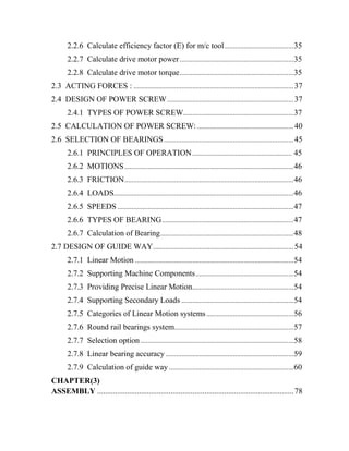 2.2.6 Calculate efficiency factor (E) for m/c tool.......................................35
2.2.7 Calculate drive motor power................................................................35
2.2.8 Calculate drive motor torque................................................................35
2.3 ACTING FORCES : ..........................................................................................37
2.4 DESIGN OF POWER SCREW.......................................................................37
2.4.1 TYPES OF POWER SCREW..............................................................37
2.5 CALCULATION OF POWER SCREW: ......................................................40
2.6 SELECTION OF BEARINGS.........................................................................45
2.6.1 PRINCIPLES OF OPERATION........................................................ 45
2.6.2 MOTIONS...............................................................................................46
2.6.3 FRICTION...............................................................................................46
2.6.4 LOADS.....................................................................................................46
2.6.5 SPEEDS ...................................................................................................47
2.6.6 TYPES OF BEARING..........................................................................47
2.6.7 Calculation of Bearing...........................................................................48
2.7 DESIGN OF GUIDE WAY...............................................................................54
2.7.1 Linear Motion .........................................................................................54
2.7.2 Supporting Machine Components.......................................................54
2.7.3 Providing Precise Linear Motion.........................................................54
2.7.4 Supporting Secondary Loads ...............................................................54
2.7.5 Categories of Linear Motion systems.................................................56
2.7.6 Round rail bearings system...................................................................57
2.7.7 Selection option ......................................................................................58
2.7.8 Linear bearing accuracy........................................................................59
2.7.9 Calculation of guide way ......................................................................60
CHAPTER(3)
ASSEMBLY ...................................................................................................78
 