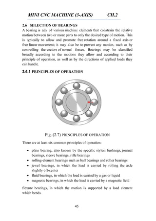 MINI CNC MACHINE (3-AXIS) CH.2
45
2.6 SELECTION OF BEARINGS
A bearing is any of various machine elements that constrain the relative
motion between two or more parts to only the desired type of motion. This
is typically to allow and promote free rotation around a fixed axis or
free linear movement; it may also be to prevent any motion, such as by
controlling the vectors of normal forces. Bearings may be classified
broadly according to the motions they allow and according to their
principle of operation, as well as by the directions of applied loads they
can handle.
2.6.1 PRINCIPLES OF OPERATION
Fig. (2.7) PRINCIPLES OF OPERATION
There are at least six common principles of operation:
 plain bearing, also known by the specific styles: bushings, journal
bearings, sleeve bearings, rifle bearings
 rolling-element bearings such as ball bearings and roller bearings
 jewel bearings, in which the load is carried by rolling the axle
slightly off-center
 fluid bearings, in which the load is carried by a gas or liquid
 magnetic bearings, in which the load is carried by a magnetic field
flexure bearings, in which the motion is supported by a load element
which bends.
 