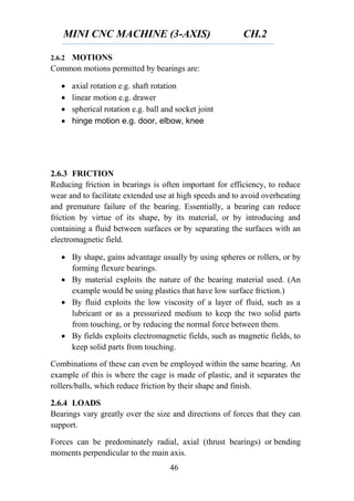 MINI CNC MACHINE (3-AXIS) CH.2
46
2.6.2 MOTIONS
Common motions permitted by bearings are:
 axial rotation e.g. shaft rotation
 linear motion e.g. drawer
 spherical rotation e.g. ball and socket joint
 hinge motion e.g. door, elbow, knee
2.6.3 FRICTION
Reducing friction in bearings is often important for efficiency, to reduce
wear and to facilitate extended use at high speeds and to avoid overheating
and premature failure of the bearing. Essentially, a bearing can reduce
friction by virtue of its shape, by its material, or by introducing and
containing a fluid between surfaces or by separating the surfaces with an
electromagnetic field.
 By shape, gains advantage usually by using spheres or rollers, or by
forming flexure bearings.
 By material exploits the nature of the bearing material used. (An
example would be using plastics that have low surface friction.)
 By fluid exploits the low viscosity of a layer of fluid, such as a
lubricant or as a pressurized medium to keep the two solid parts
from touching, or by reducing the normal force between them.
 By fields exploits electromagnetic fields, such as magnetic fields, to
keep solid parts from touching.
Combinations of these can even be employed within the same bearing. An
example of this is where the cage is made of plastic, and it separates the
rollers/balls, which reduce friction by their shape and finish.
2.6.4 LOADS
Bearings vary greatly over the size and directions of forces that they can
support.
Forces can be predominately radial, axial (thrust bearings) or bending
moments perpendicular to the main axis.
 