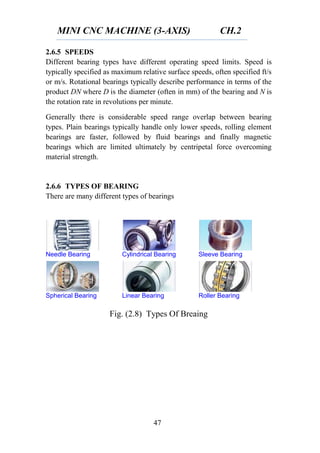 MINI CNC MACHINE (3-AXIS) CH.2
47
2.6.5 SPEEDS
Different bearing types have different operating speed limits. Speed is
typically specified as maximum relative surface speeds, often specified ft/s
or m/s. Rotational bearings typically describe performance in terms of the
product DN where D is the diameter (often in mm) of the bearing and N is
the rotation rate in revolutions per minute.
Generally there is considerable speed range overlap between bearing
types. Plain bearings typically handle only lower speeds, rolling element
bearings are faster, followed by fluid bearings and finally magnetic
bearings which are limited ultimately by centripetal force overcoming
material strength.
2.6.6 TYPES OF BEARING
There are many different types of bearings
Needle Bearing Cylindrical Bearing Sleeve Bearing
Spherical Bearing Linear Bearing Roller Bearing
Fig. (2.8) Types Of Breaing
 