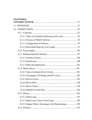 CHAPTER(4)
CONTROL SYSTEM ...................................................................................91
4.1 DEFINITION............................................................................................91
4.2 CONROL PARTS.....................................................................................91
4.2.1 Controller.......................................................................................92
4.2.1.1 Types of Controller (Software) can be used............................ 92
4.2.1.2 Features of Mach3 Software.................................................... 92
4.2.1.3 Configuration of Software....................................................... 93
4.2.1.4 Determined Steps per Unit Length .......................................... 97
4.2.2 Power Supply.................................................................................99
4.2.3 Breakout Board Or Interface .........................................................99
4.2.3.1 Interface features ................................................................... 100
4.2.3.2 Parallel port............................................................................ 100
4.2.3.3 Input and output ports............................................................ 101
4.2.4 Motors driver ...............................................................................101
4.2.4.1 Type of common driver circuits, ........................................... 101
4.2.4.2 Advantages of H-bridge and l297 circuit .............................. 102
4.2.4.3 Driver Circuit......................................................................... 103
4.2.4.4 Driver PCB ............................................................................ 104
4.2.4.5 Driver Picture......................................................................... 104
4.2.4.6 Machine Circuits Box............................................................ 106
4.2.5 Motors..........................................................................................106
4.2.5.1 Motors type............................................................................ 107
4.2.5.2 Open Loop Versus Closed Loop ........................................... 108
4.2.5.3 Stepper Motors Advantages And Disadvantages .................. 109
4.2.6 Switches.......................................................................................110
 