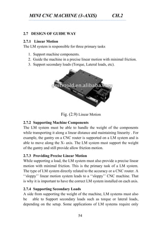 MINI CNC MACHINE (3-AXIS) CH.2
54
2.7 DESIGN OF GUIDE WAY
2.7.1 Linear Motion
The LM system is responsible for three primary tasks
1. Support machine components.
2. Guide the machine in a precise linear motion with minimal friction.
3. Support secondary loads (Torque, Lateral loads, etc).
Fig. (2.9) Linear Motion
2.7.2 Supporting Machine Components
The LM system must be able to handle the weight of the components
while transporting it along a linear distance and maintaining linearity . For
example, the gantry on a CNC router is supported on a LM system and is
able to move along the X- axis. The LM system must support the weight
of the gantry and still provide allow friction motion.
2.7.3 Providing Precise Linear Motion
While supporting a load, the LM system must also provide a precise linear
motion with minimal friction. This is the primary task of a LM system.
The type of LM system directly related to the accuracy or a CNC router. A
‘‘sloppy’’ linear motion system leads to a ‘‘sloppy’’ CNC machine. That
is why it is important to have the correct LM system installed on each axis.
2.7.4 Supporting Secondary Loads
A side from supporting the weight of the machine, LM systems must also
be able to Support secondary loads such as torque or lateral loads,
depending on the setup. Some applications of LM systems require only
 