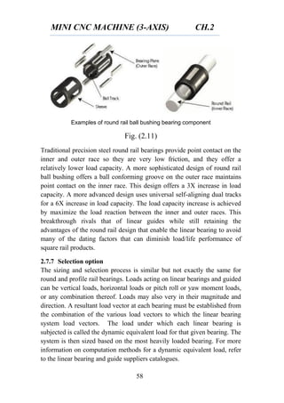 MINI CNC MACHINE (3-AXIS) CH.2
58
Examples of round rail ball bushing bearing component
Fig. (2.11)
Traditional precision steel round rail bearings provide point contact on the
inner and outer race so they are very low friction, and they offer a
relatively lower load capacity. A more sophisticated design of round rail
ball bushing offers a ball conforming groove on the outer race maintains
point contact on the inner race. This design offers a 3X increase in load
capacity. A more advanced design uses universal self-aligning dual tracks
for a 6X increase in load capacity. The load capacity increase is achieved
by maximize the load reaction between the inner and outer races. This
breakthrough rivals that of linear guides while still retaining the
advantages of the round rail design that enable the linear bearing to avoid
many of the dating factors that can diminish load/life performance of
square rail products.
2.7.7 Selection option
The sizing and selection process is similar but not exactly the same for
round and profile rail bearings. Loads acting on linear bearings and guided
can be vertical loads, horizontal loads or pitch roll or yaw moment loads,
or any combination thereof. Loads may also very in their magnitude and
direction. A resultant load vector at each bearing must be established from
the combination of the various load vectors to which the linear bearing
system load vectors. The load under which each linear bearing is
subjected is called the dynamic equivalent load for that given bearing. The
system is then sized based on the most heavily loaded bearing. For more
information on computation methods for a dynamic equivalent load, refer
to the linear bearing and guide suppliers catalogues.
 