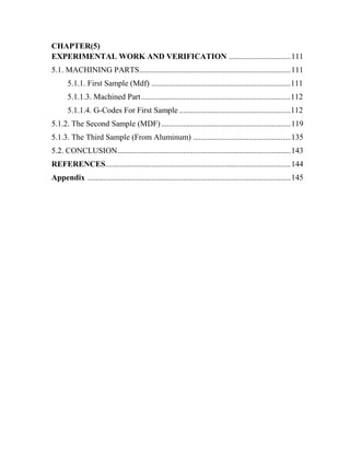 CHAPTER(5)
EXPERIMENTAL WORK AND VERIFICATION ...............................111
5.1. MACHINING PARTS............................................................................111
5.1.1. First Sample (Mdf) ......................................................................111
5.1.1.3. Machined Part...........................................................................112
5.1.1.4. G-Codes For First Sample ........................................................112
5.1.2. The Second Sample (MDF).................................................................119
5.1.3. The Third Sample (From Aluminum) .................................................135
5.2. CONCLUSION.......................................................................................143
REFERENCES.............................................................................................144
Appendix ......................................................................................................145
 
