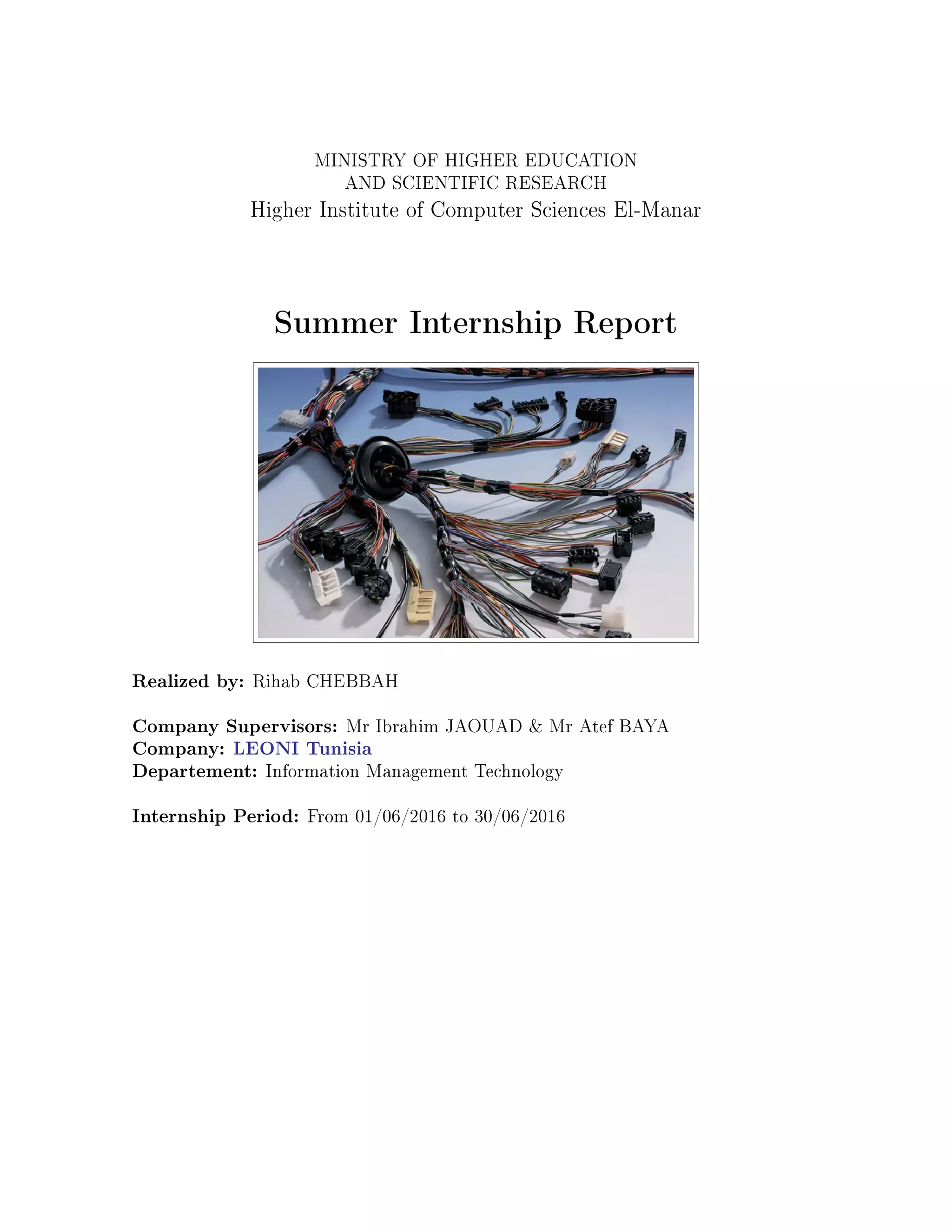 MINISTRY OF HIGHER EDUCATION
AND SCIENTIFIC RESEARCH
Higher Institute of Computer Sciences El-Manar
Summer Internship Report
Realized by: Rihab CHEBBAH
Company Supervisors: Mr Ibrahim JAOUAD & Mr Atef BAYA
Company: LEONI Tunisia
Departement: Information Management Technology
Internship Period: From 01/06/2016 to 30/06/2016
 