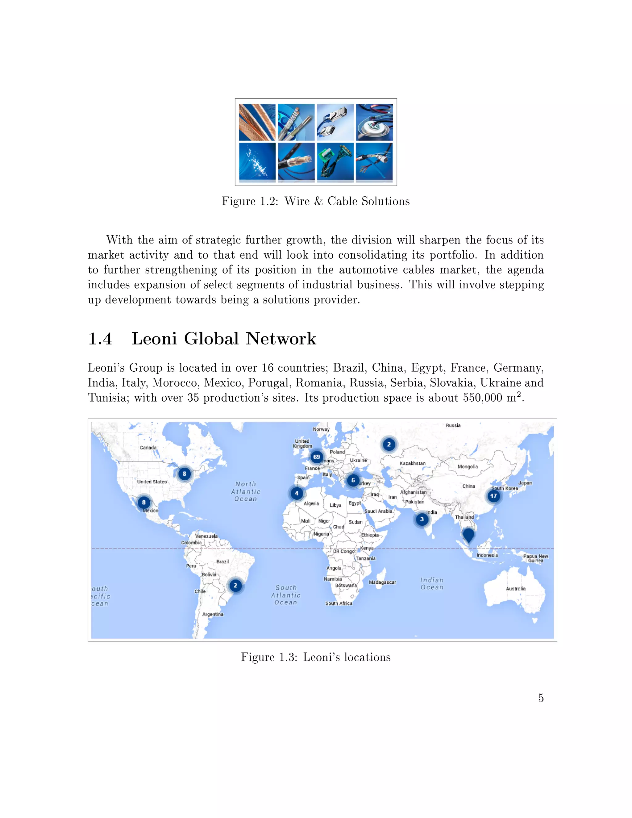 Figure 1.2: Wire  Cable Solutions
With the aim of strategic further growth, the division will sharpen the focus of its
market activity and to that end will look into consolidating its portfolio. In addition
to further strengthening of its position in the automotive cables market, the agenda
includes expansion of select segments of industrial business. This will involve stepping
up development towards being a solutions provider.
1.4 Leoni Global Network
Leoni's Group is located in over 16 countries; Brazil, China, Egypt, France, Germany,
India, Italy, Morocco, Mexico, Porugal, Romania, Russia, Serbia, Slovakia, Ukraine and
Tunisia; with over 35 production's sites. Its production space is about 550,000 m2
.
Figure 1.3: Leoni's locations
5
 