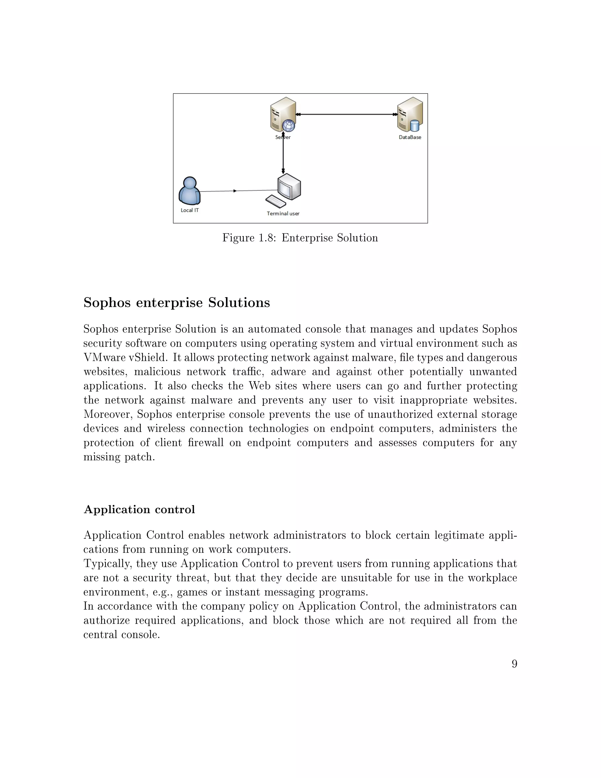Figure 1.8: Enterprise Solution
Sophos enterprise Solutions
Sophos enterprise Solution is an automated console that manages and updates Sophos
security software on computers using operating system and virtual environment such as
VMware vShield. It allows protecting network against malware, le types and dangerous
websites, malicious network trac, adware and against other potentially unwanted
applications. It also checks the Web sites where users can go and further protecting
the network against malware and prevents any user to visit inappropriate websites.
Moreover, Sophos enterprise console prevents the use of unauthorized external storage
devices and wireless connection technologies on endpoint computers, administers the
protection of client rewall on endpoint computers and assesses computers for any
missing patch.
Application control
Application Control enables network administrators to block certain legitimate appli-
cations from running on work computers.
Typically, they use Application Control to prevent users from running applications that
are not a security threat, but that they decide are unsuitable for use in the workplace
environment, e.g., games or instant messaging programs.
In accordance with the company policy on Application Control, the administrators can
authorize required applications, and block those which are not required all from the
central console.
9
 