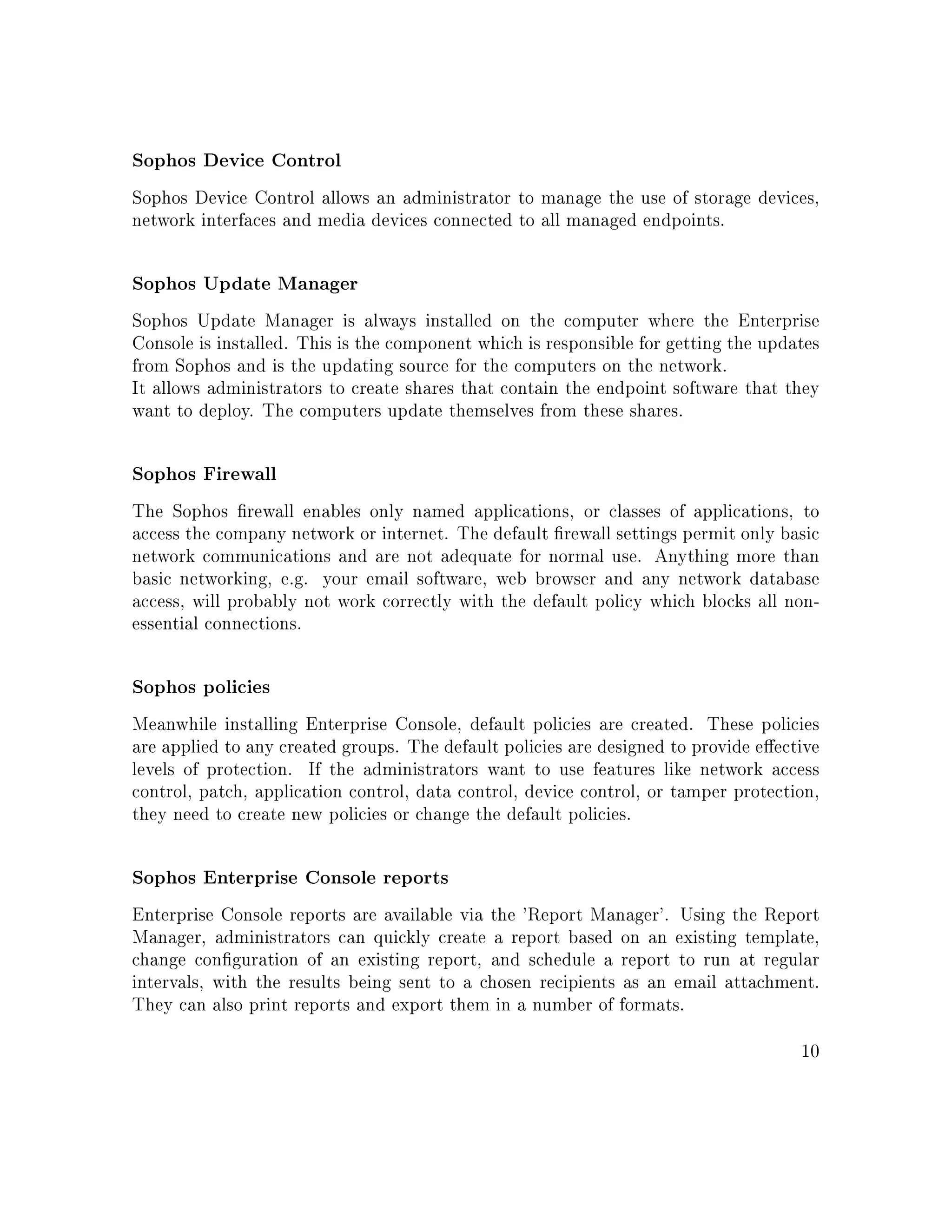Sophos Device Control
Sophos Device Control allows an administrator to manage the use of storage devices,
network interfaces and media devices connected to all managed endpoints.
Sophos Update Manager
Sophos Update Manager is always installed on the computer where the Enterprise
Console is installed. This is the component which is responsible for getting the updates
from Sophos and is the updating source for the computers on the network.
It allows administrators to create shares that contain the endpoint software that they
want to deploy. The computers update themselves from these shares.
Sophos Firewall
The Sophos rewall enables only named applications, or classes of applications, to
access the company network or internet. The default rewall settings permit only basic
network communications and are not adequate for normal use. Anything more than
basic networking, e.g. your email software, web browser and any network database
access, will probably not work correctly with the default policy which blocks all non-
essential connections.
Sophos policies
Meanwhile installing Enterprise Console, default policies are created. These policies
are applied to any created groups. The default policies are designed to provide eective
levels of protection. If the administrators want to use features like network access
control, patch, application control, data control, device control, or tamper protection,
they need to create new policies or change the default policies.
Sophos Enterprise Console reports
Enterprise Console reports are available via the 'Report Manager'. Using the Report
Manager, administrators can quickly create a report based on an existing template,
change conguration of an existing report, and schedule a report to run at regular
intervals, with the results being sent to a chosen recipients as an email attachment.
They can also print reports and export them in a number of formats.
10
 