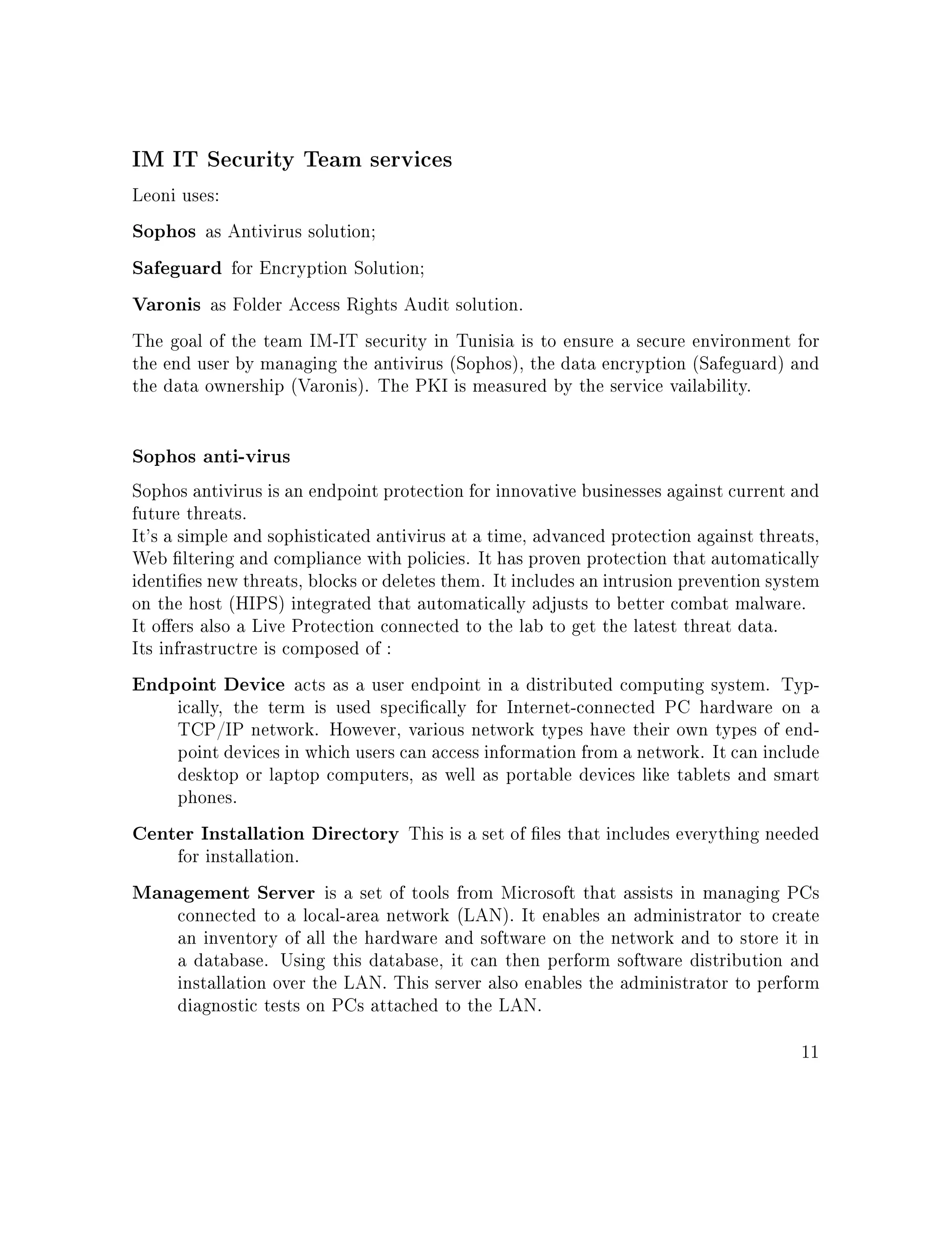 IM IT Security Team services
Leoni uses:
Sophos as Antivirus solution;
Safeguard for Encryption Solution;
Varonis as Folder Access Rights Audit solution.
The goal of the team IM-IT security in Tunisia is to ensure a secure environment for
the end user by managing the antivirus (Sophos), the data encryption (Safeguard) and
the data ownership (Varonis). The PKI is measured by the service vailability.
Sophos anti-virus
Sophos antivirus is an endpoint protection for innovative businesses against current and
future threats.
It's a simple and sophisticated antivirus at a time, advanced protection against threats,
Web ltering and compliance with policies. It has proven protection that automatically
identies new threats, blocks or deletes them. It includes an intrusion prevention system
on the host (HIPS) integrated that automatically adjusts to better combat malware.
It oers also a Live Protection connected to the lab to get the latest threat data.
Its infrastructre is composed of :
Endpoint Device acts as a user endpoint in a distributed computing system. Typ-
ically, the term is used specically for Internet-connected PC hardware on a
TCP/IP network. However, various network types have their own types of end-
point devices in which users can access information from a network. It can include
desktop or laptop computers, as well as portable devices like tablets and smart
phones.
Center Installation Directory This is a set of les that includes everything needed
for installation.
Management Server is a set of tools from Microsoft that assists in managing PCs
connected to a local-area network (LAN). It enables an administrator to create
an inventory of all the hardware and software on the network and to store it in
a database. Using this database, it can then perform software distribution and
installation over the LAN. This server also enables the administrator to perform
diagnostic tests on PCs attached to the LAN.
11
 