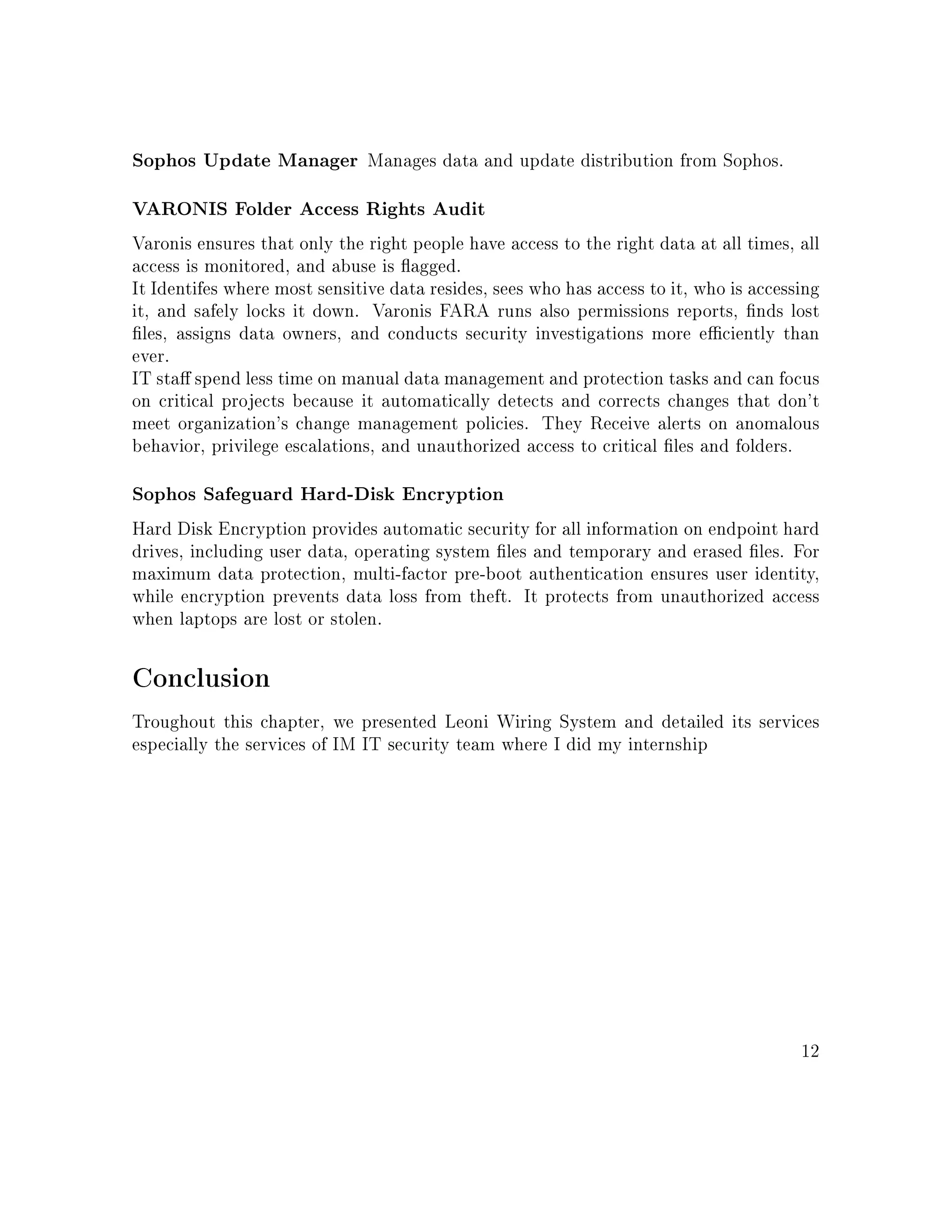 Sophos Update Manager Manages data and update distribution from Sophos.
VARONIS Folder Access Rights Audit
Varonis ensures that only the right people have access to the right data at all times, all
access is monitored, and abuse is agged.
It Identifes where most sensitive data resides, sees who has access to it, who is accessing
it, and safely locks it down. Varonis FARA runs also permissions reports, nds lost
les, assigns data owners, and conducts security investigations more eciently than
ever.
IT sta spend less time on manual data management and protection tasks and can focus
on critical projects because it automatically detects and corrects changes that don't
meet organization's change management policies. They Receive alerts on anomalous
behavior, privilege escalations, and unauthorized access to critical les and folders.
Sophos Safeguard Hard-Disk Encryption
Hard Disk Encryption provides automatic security for all information on endpoint hard
drives, including user data, operating system les and temporary and erased les. For
maximum data protection, multi-factor pre-boot authentication ensures user identity,
while encryption prevents data loss from theft. It protects from unauthorized access
when laptops are lost or stolen.
Conclusion
Troughout this chapter, we presented Leoni Wiring System and detailed its services
especially the services of IM IT security team where I did my internship
12
 