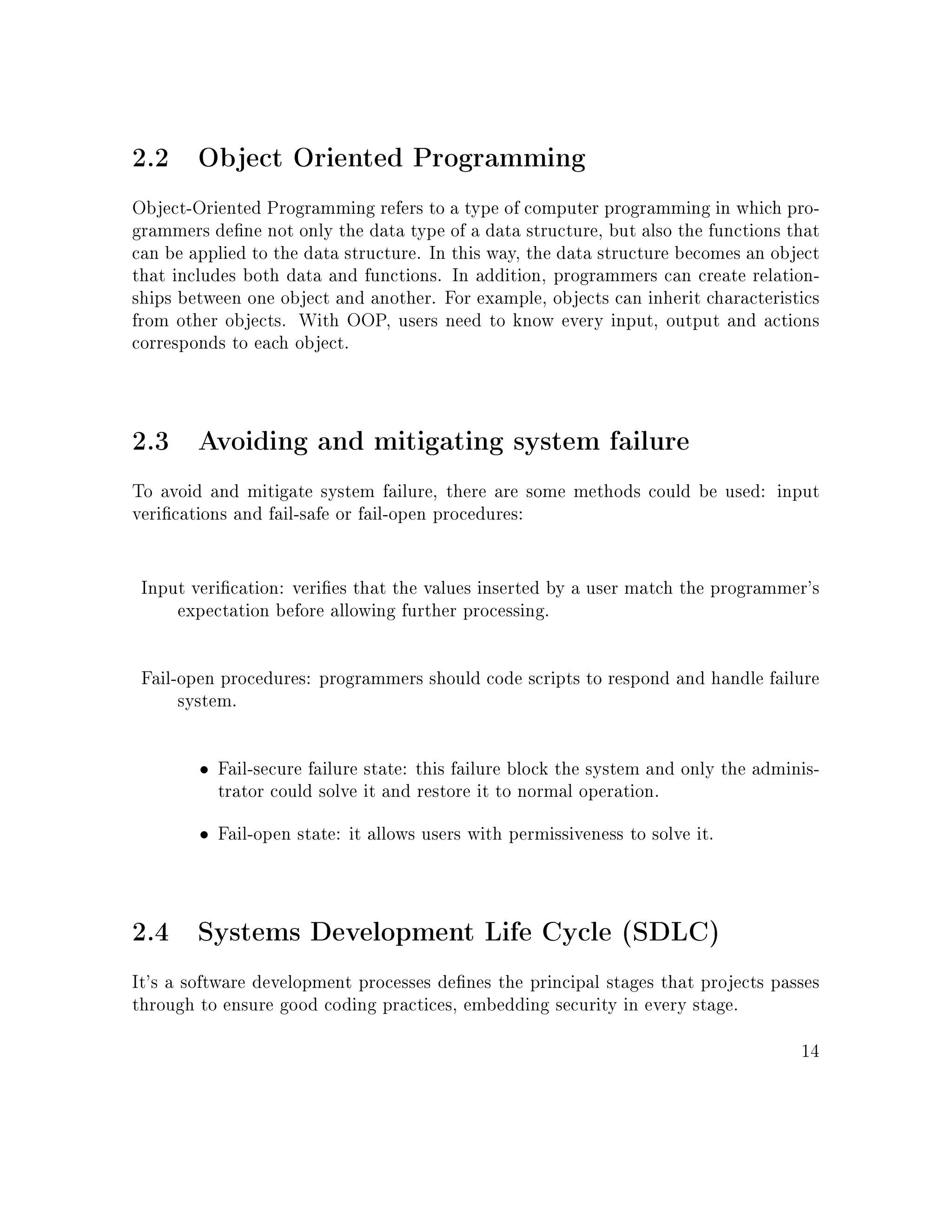 2.2 Object Oriented Programming
Object-Oriented Programming refers to a type of computer programming in which pro-
grammers dene not only the data type of a data structure, but also the functions that
can be applied to the data structure. In this way, the data structure becomes an object
that includes both data and functions. In addition, programmers can create relation-
ships between one object and another. For example, objects can inherit characteristics
from other objects. With OOP, users need to know every input, output and actions
corresponds to each object.
2.3 Avoiding and mitigating system failure
To avoid and mitigate system failure, there are some methods could be used: input
verications and fail-safe or fail-open procedures:
Input verication: veries that the values inserted by a user match the programmer's
expectation before allowing further processing.
Fail-open procedures: programmers should code scripts to respond and handle failure
system.
• Fail-secure failure state: this failure block the system and only the adminis-
trator could solve it and restore it to normal operation.
• Fail-open state: it allows users with permissiveness to solve it.
2.4 Systems Development Life Cycle (SDLC)
It's a software development processes denes the principal stages that projects passes
through to ensure good coding practices, embedding security in every stage.
14
 