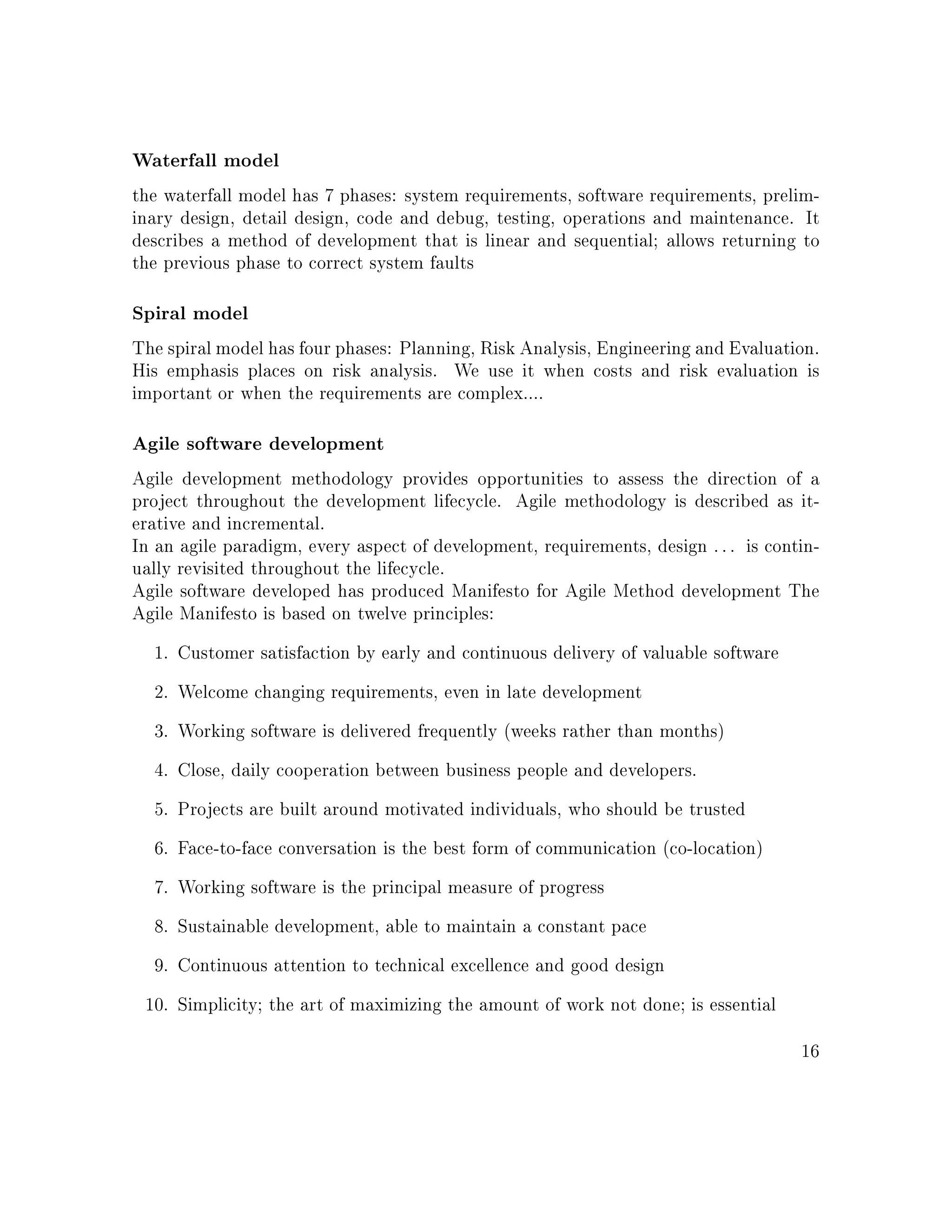 Waterfall model
the waterfall model has 7 phases: system requirements, software requirements, prelim-
inary design, detail design, code and debug, testing, operations and maintenance. It
describes a method of development that is linear and sequential; allows returning to
the previous phase to correct system faults
Spiral model
The spiral model has four phases: Planning, Risk Analysis, Engineering and Evaluation.
His emphasis places on risk analysis. We use it when costs and risk evaluation is
important or when the requirements are complex....
Agile software development
Agile development methodology provides opportunities to assess the direction of a
project throughout the development lifecycle. Agile methodology is described as it-
erative and incremental.
In an agile paradigm, every aspect of development, requirements, design . . . is contin-
ually revisited throughout the lifecycle.
Agile software developed has produced Manifesto for Agile Method development The
Agile Manifesto is based on twelve principles:
1. Customer satisfaction by early and continuous delivery of valuable software
2. Welcome changing requirements, even in late development
3. Working software is delivered frequently (weeks rather than months)
4. Close, daily cooperation between business people and developers.
5. Projects are built around motivated individuals, who should be trusted
6. Face-to-face conversation is the best form of communication (co-location)
7. Working software is the principal measure of progress
8. Sustainable development, able to maintain a constant pace
9. Continuous attention to technical excellence and good design
10. Simplicity; the art of maximizing the amount of work not done; is essential
16
 