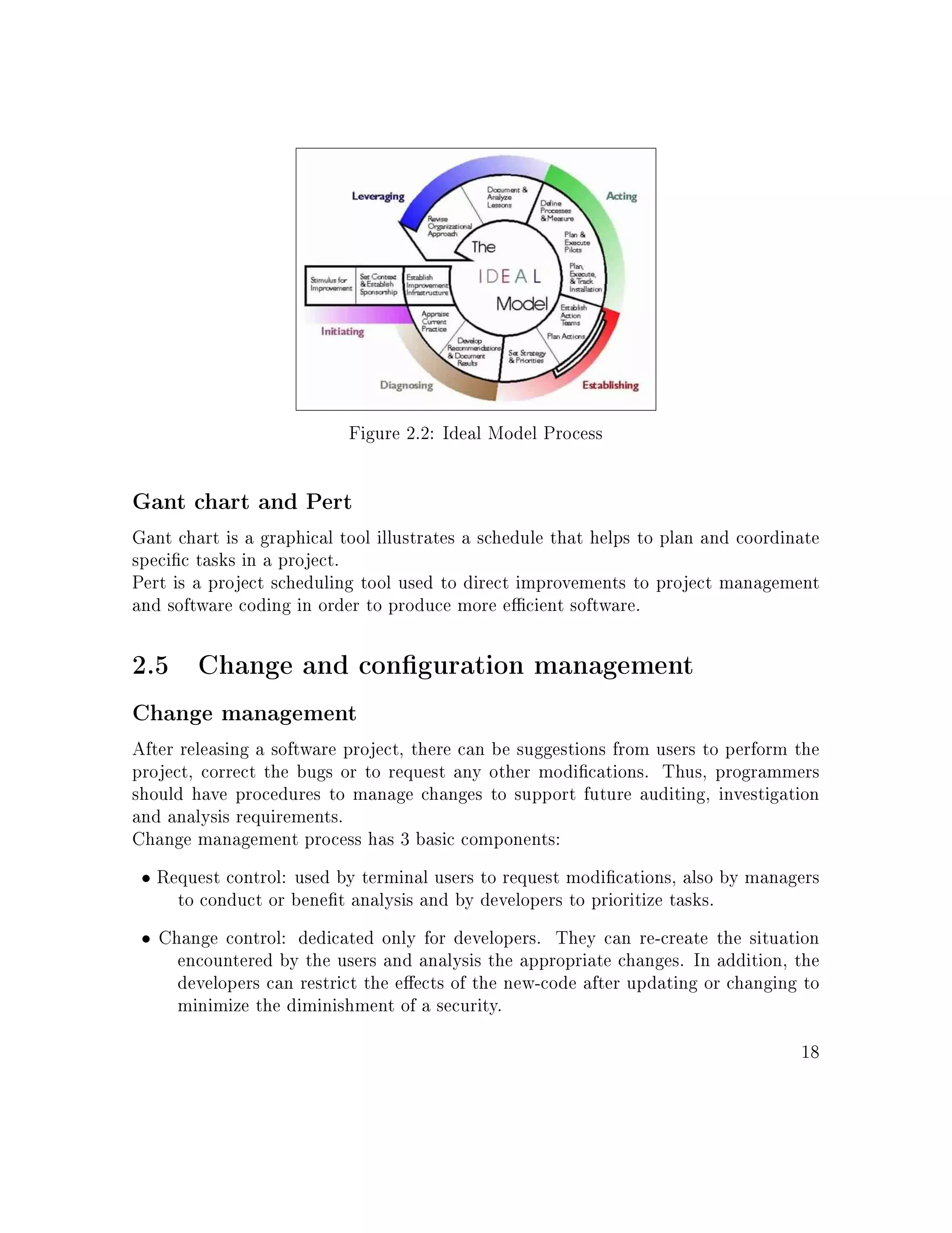 Figure 2.2: Ideal Model Process
Gant chart and Pert
Gant chart is a graphical tool illustrates a schedule that helps to plan and coordinate
specic tasks in a project.
Pert is a project scheduling tool used to direct improvements to project management
and software coding in order to produce more ecient software.
2.5 Change and conguration management
Change management
After releasing a software project, there can be suggestions from users to perform the
project, correct the bugs or to request any other modications. Thus, programmers
should have procedures to manage changes to support future auditing, investigation
and analysis requirements.
Change management process has 3 basic components:
• Request control: used by terminal users to request modications, also by managers
to conduct or benet analysis and by developers to prioritize tasks.
• Change control: dedicated only for developers. They can re-create the situation
encountered by the users and analysis the appropriate changes. In addition, the
developers can restrict the eects of the new-code after updating or changing to
minimize the diminishment of a security.
18
 