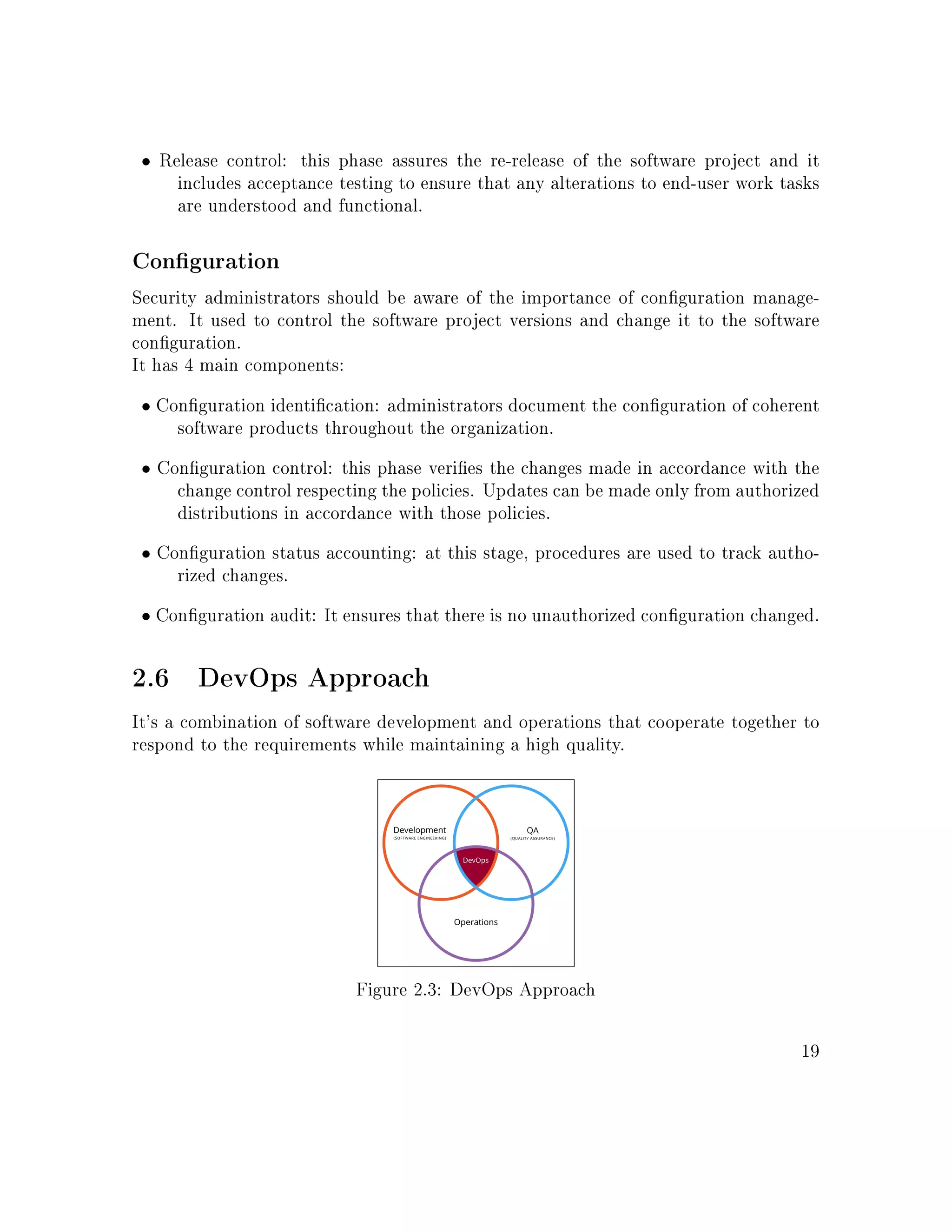 • Release control: this phase assures the re-release of the software project and it
includes acceptance testing to ensure that any alterations to end-user work tasks
are understood and functional.
Conguration
Security administrators should be aware of the importance of conguration manage-
ment. It used to control the software project versions and change it to the software
conguration.
It has 4 main components:
• Conguration identication: administrators document the conguration of coherent
software products throughout the organization.
• Conguration control: this phase veries the changes made in accordance with the
change control respecting the policies. Updates can be made only from authorized
distributions in accordance with those policies.
• Conguration status accounting: at this stage, procedures are used to track autho-
rized changes.
• Conguration audit: It ensures that there is no unauthorized conguration changed.
2.6 DevOps Approach
It's a combination of software development and operations that cooperate together to
respond to the requirements while maintaining a high quality.
Figure 2.3: DevOps Approach
19
 