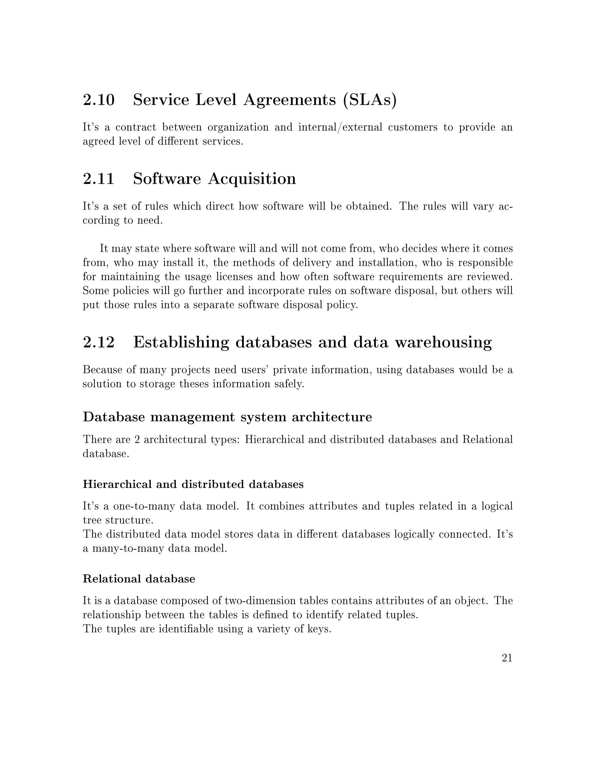 2.10 Service Level Agreements (SLAs)
It's a contract between organization and internal/external customers to provide an
agreed level of dierent services.
2.11 Software Acquisition
It's a set of rules which direct how software will be obtained. The rules will vary ac-
cording to need.
It may state where software will and will not come from, who decides where it comes
from, who may install it, the methods of delivery and installation, who is responsible
for maintaining the usage licenses and how often software requirements are reviewed.
Some policies will go further and incorporate rules on software disposal, but others will
put those rules into a separate software disposal policy.
2.12 Establishing databases and data warehousing
Because of many projects need users' private information, using databases would be a
solution to storage theses information safely.
Database management system architecture
There are 2 architectural types: Hierarchical and distributed databases and Relational
database.
Hierarchical and distributed databases
It's a one-to-many data model. It combines attributes and tuples related in a logical
tree structure.
The distributed data model stores data in dierent databases logically connected. It's
a many-to-many data model.
Relational database
It is a database composed of two-dimension tables contains attributes of an object. The
relationship between the tables is dened to identify related tuples.
The tuples are identiable using a variety of keys.
21
 