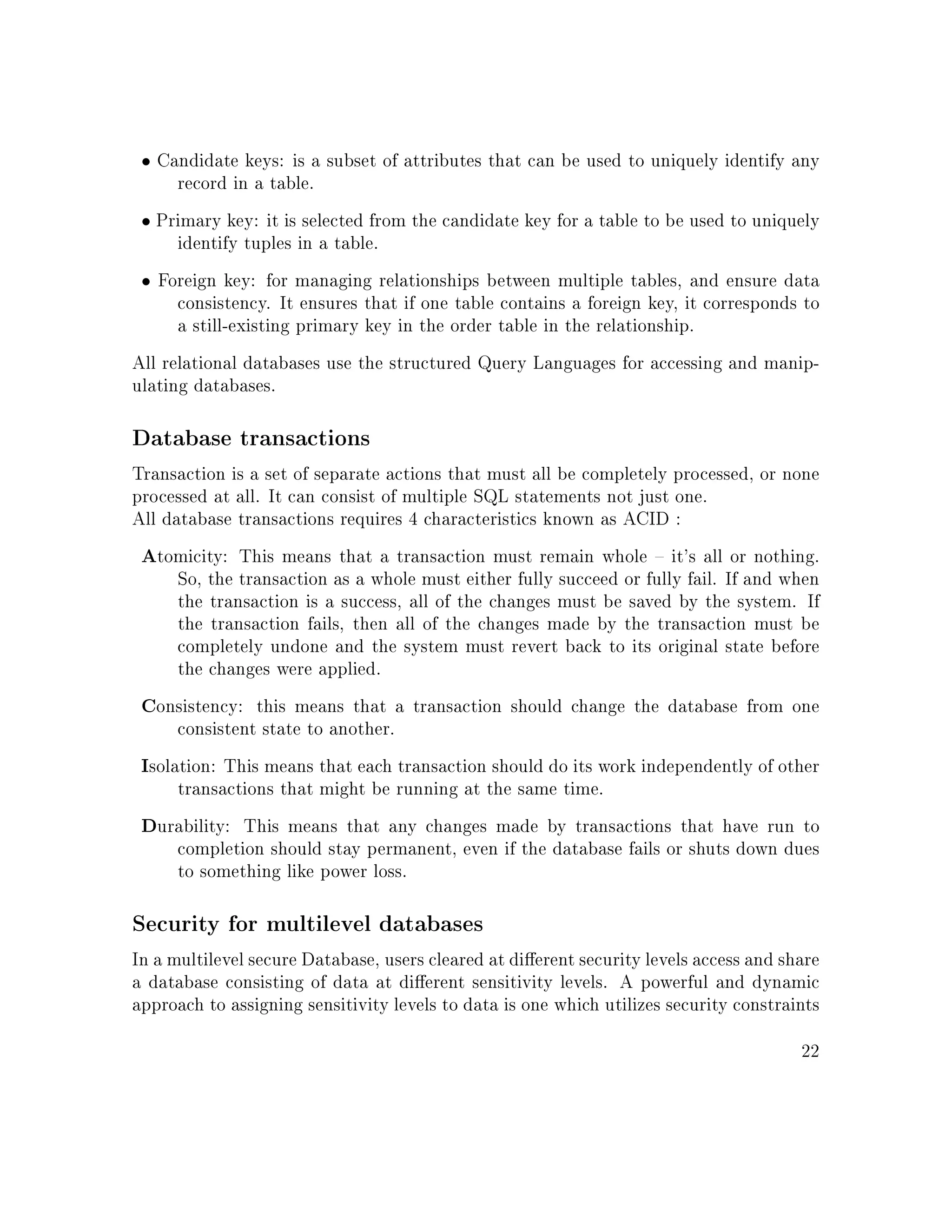 • Candidate keys: is a subset of attributes that can be used to uniquely identify any
record in a table.
• Primary key: it is selected from the candidate key for a table to be used to uniquely
identify tuples in a table.
• Foreign key: for managing relationships between multiple tables, and ensure data
consistency. It ensures that if one table contains a foreign key, it corresponds to
a still-existing primary key in the order table in the relationship.
All relational databases use the structured Query Languages for accessing and manip-
ulating databases.
Database transactions
Transaction is a set of separate actions that must all be completely processed, or none
processed at all. It can consist of multiple SQL statements not just one.
All database transactions requires 4 characteristics known as ACID :
Atomicity: This means that a transaction must remain whole  it's all or nothing.
So, the transaction as a whole must either fully succeed or fully fail. If and when
the transaction is a success, all of the changes must be saved by the system. If
the transaction fails, then all of the changes made by the transaction must be
completely undone and the system must revert back to its original state before
the changes were applied.
Consistency: this means that a transaction should change the database from one
consistent state to another.
Isolation: This means that each transaction should do its work independently of other
transactions that might be running at the same time.
Durability: This means that any changes made by transactions that have run to
completion should stay permanent, even if the database fails or shuts down dues
to something like power loss.
Security for multilevel databases
In a multilevel secure Database, users cleared at dierent security levels access and share
a database consisting of data at dierent sensitivity levels. A powerful and dynamic
approach to assigning sensitivity levels to data is one which utilizes security constraints
22
 