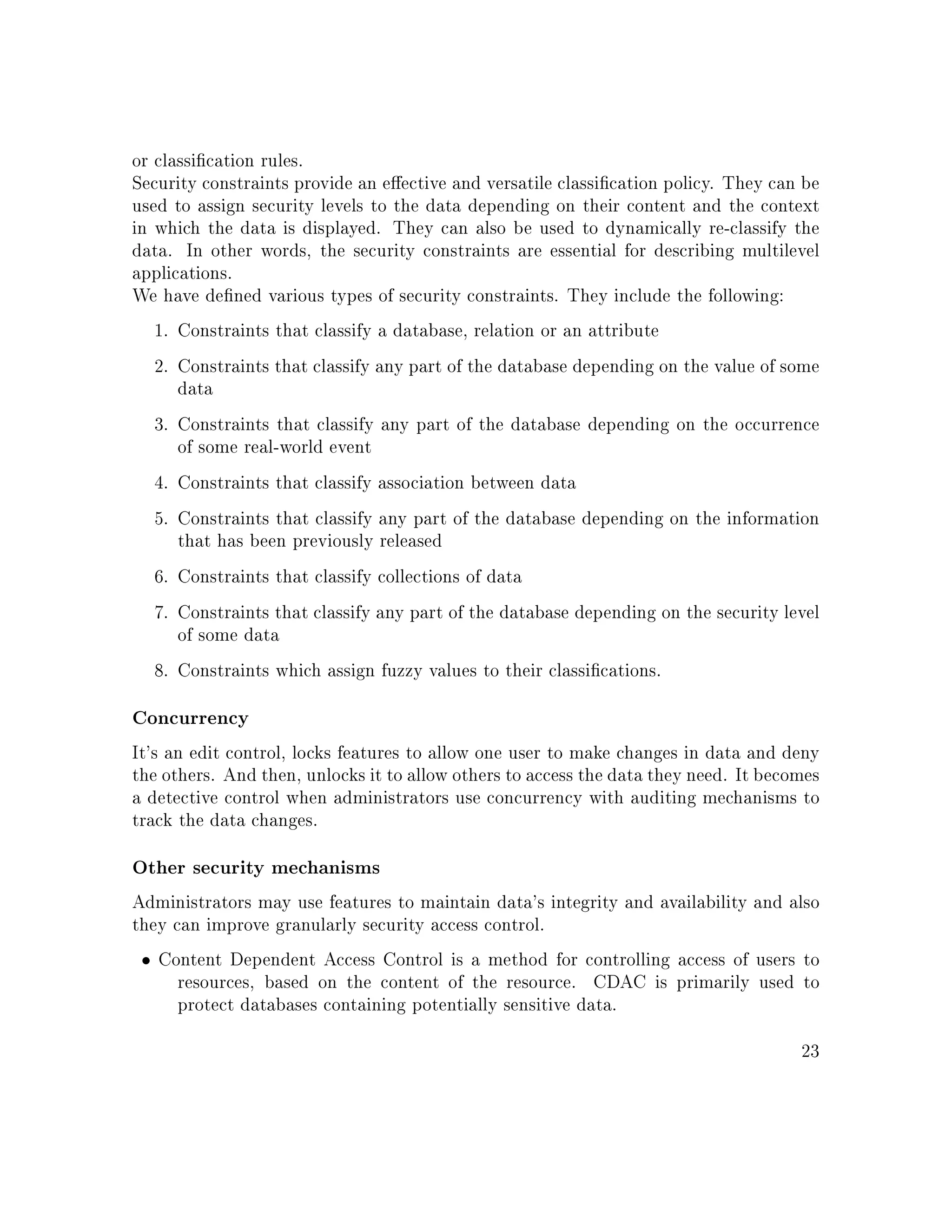 or classication rules.
Security constraints provide an eective and versatile classication policy. They can be
used to assign security levels to the data depending on their content and the context
in which the data is displayed. They can also be used to dynamically re-classify the
data. In other words, the security constraints are essential for describing multilevel
applications.
We have dened various types of security constraints. They include the following:
1. Constraints that classify a database, relation or an attribute
2. Constraints that classify any part of the database depending on the value of some
data
3. Constraints that classify any part of the database depending on the occurrence
of some real-world event
4. Constraints that classify association between data
5. Constraints that classify any part of the database depending on the information
that has been previously released
6. Constraints that classify collections of data
7. Constraints that classify any part of the database depending on the security level
of some data
8. Constraints which assign fuzzy values to their classications.
Concurrency
It's an edit control, locks features to allow one user to make changes in data and deny
the others. And then, unlocks it to allow others to access the data they need. It becomes
a detective control when administrators use concurrency with auditing mechanisms to
track the data changes.
Other security mechanisms
Administrators may use features to maintain data's integrity and availability and also
they can improve granularly security access control.
• Content Dependent Access Control is a method for controlling access of users to
resources, based on the content of the resource. CDAC is primarily used to
protect databases containing potentially sensitive data.
23
 