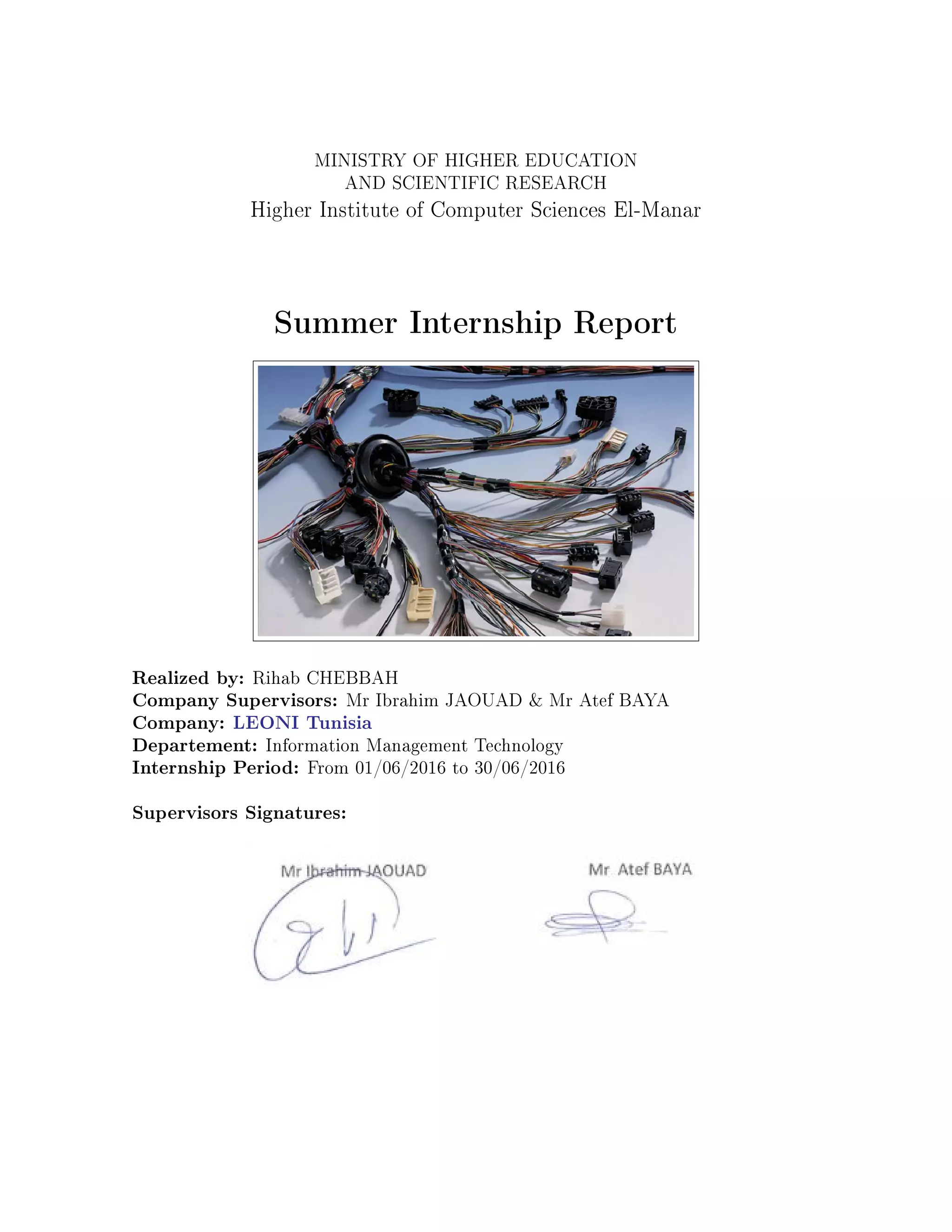 MINISTRY OF HIGHER EDUCATION
AND SCIENTIFIC RESEARCH
Higher Institute of Computer Sciences El-Manar
Summer Internship Report
Realized by: Rihab CHEBBAH
Company Supervisors: Mr Ibrahim JAOUAD & Mr Atef BAYA
Company: LEONI Tunisia
Departement: Information Management Technology
Internship Period: From 01/06/2016 to 30/06/2016
Supervisors Signatures:
 