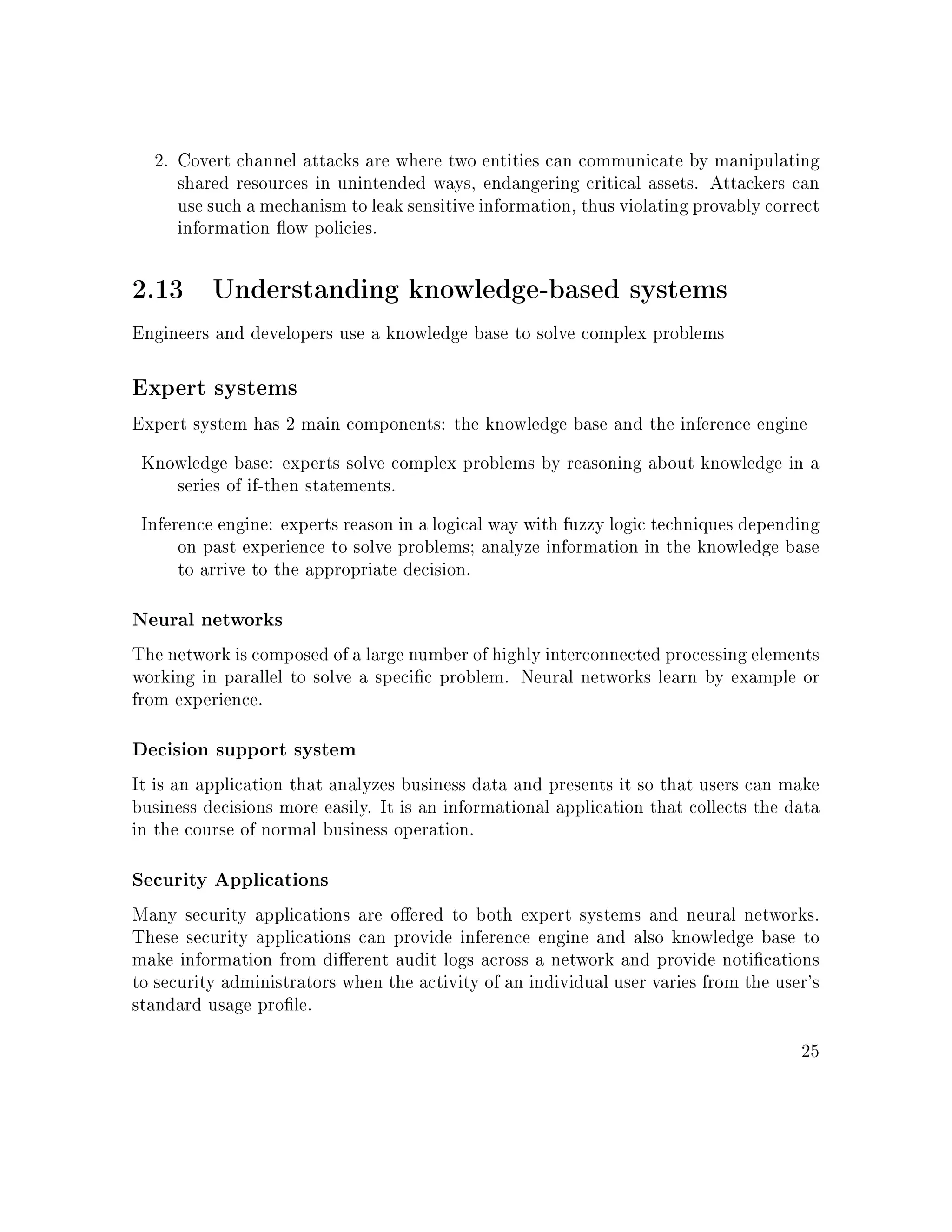 2. Covert channel attacks are where two entities can communicate by manipulating
shared resources in unintended ways, endangering critical assets. Attackers can
use such a mechanism to leak sensitive information, thus violating provably correct
information ow policies.
2.13 Understanding knowledge-based systems
Engineers and developers use a knowledge base to solve complex problems
Expert systems
Expert system has 2 main components: the knowledge base and the inference engine
Knowledge base: experts solve complex problems by reasoning about knowledge in a
series of if-then statements.
Inference engine: experts reason in a logical way with fuzzy logic techniques depending
on past experience to solve problems; analyze information in the knowledge base
to arrive to the appropriate decision.
Neural networks
The network is composed of a large number of highly interconnected processing elements
working in parallel to solve a specic problem. Neural networks learn by example or
from experience.
Decision support system
It is an application that analyzes business data and presents it so that users can make
business decisions more easily. It is an informational application that collects the data
in the course of normal business operation.
Security Applications
Many security applications are oered to both expert systems and neural networks.
These security applications can provide inference engine and also knowledge base to
make information from dierent audit logs across a network and provide notications
to security administrators when the activity of an individual user varies from the user's
standard usage prole.
25
 