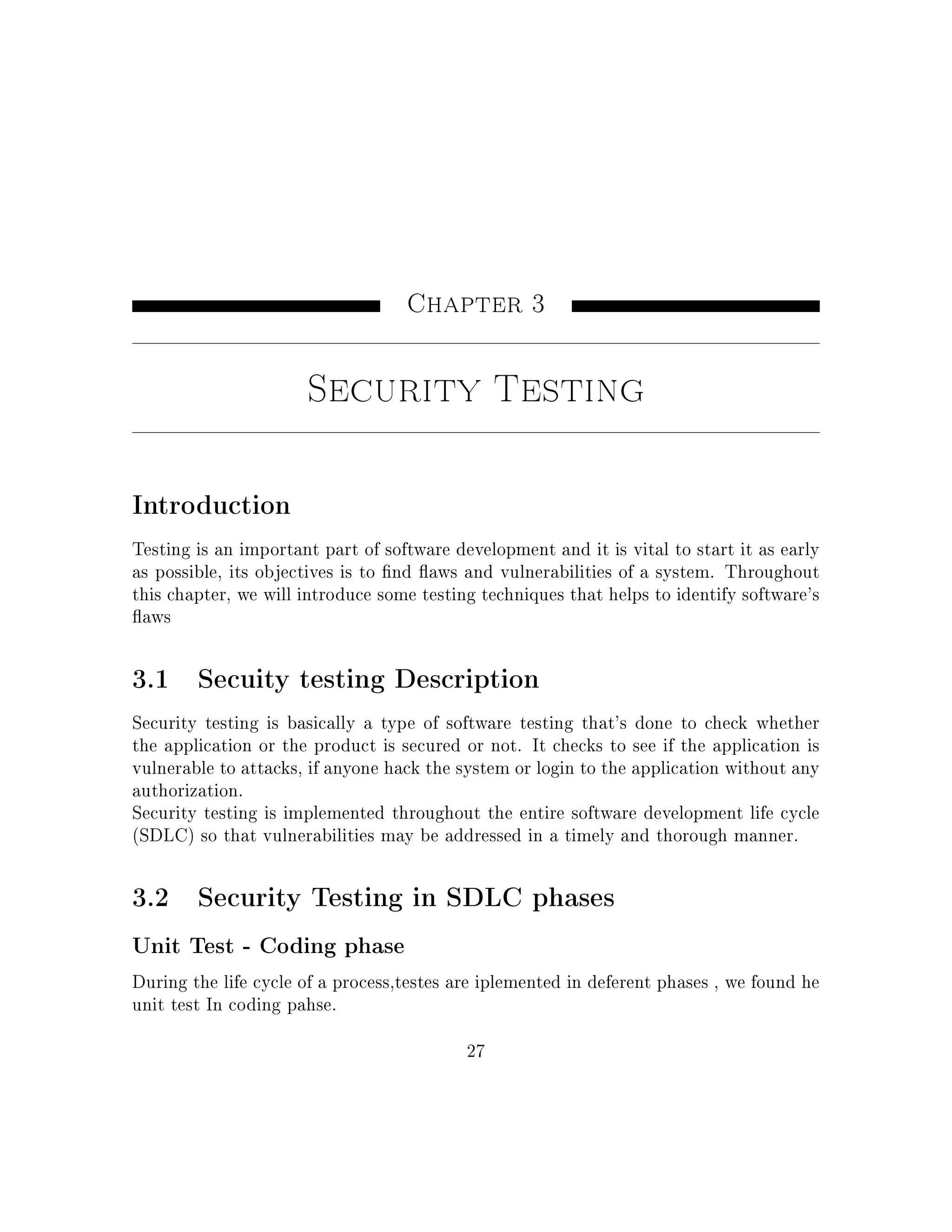 Chapter 3
Security Testing
Introduction
Testing is an important part of software development and it is vital to start it as early
as possible, its objectives is to nd aws and vulnerabilities of a system. Throughout
this chapter, we will introduce some testing techniques that helps to identify software's
aws
3.1 Secuity testing Description
Security testing is basically a type of software testing that's done to check whether
the application or the product is secured or not. It checks to see if the application is
vulnerable to attacks, if anyone hack the system or login to the application without any
authorization.
Security testing is implemented throughout the entire software development life cycle
(SDLC) so that vulnerabilities may be addressed in a timely and thorough manner.
3.2 Security Testing in SDLC phases
Unit Test - Coding phase
During the life cycle of a process,testes are iplemented in deferent phases , we found he
unit test In coding pahse.
27
 