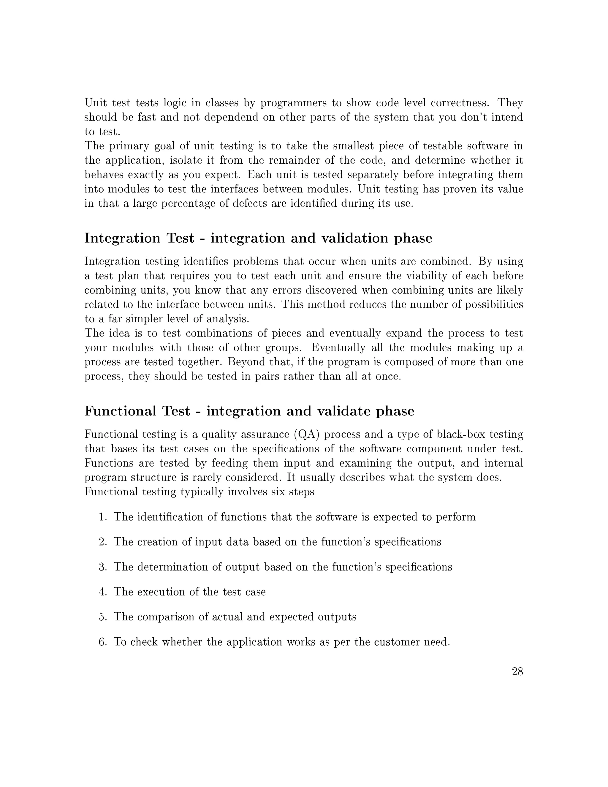 Unit test tests logic in classes by programmers to show code level correctness. They
should be fast and not dependend on other parts of the system that you don't intend
to test.
The primary goal of unit testing is to take the smallest piece of testable software in
the application, isolate it from the remainder of the code, and determine whether it
behaves exactly as you expect. Each unit is tested separately before integrating them
into modules to test the interfaces between modules. Unit testing has proven its value
in that a large percentage of defects are identied during its use.
Integration Test - integration and validation phase
Integration testing identies problems that occur when units are combined. By using
a test plan that requires you to test each unit and ensure the viability of each before
combining units, you know that any errors discovered when combining units are likely
related to the interface between units. This method reduces the number of possibilities
to a far simpler level of analysis.
The idea is to test combinations of pieces and eventually expand the process to test
your modules with those of other groups. Eventually all the modules making up a
process are tested together. Beyond that, if the program is composed of more than one
process, they should be tested in pairs rather than all at once.
Functional Test - integration and validate phase
Functional testing is a quality assurance (QA) process and a type of black-box testing
that bases its test cases on the specications of the software component under test.
Functions are tested by feeding them input and examining the output, and internal
program structure is rarely considered. It usually describes what the system does.
Functional testing typically involves six steps
1. The identication of functions that the software is expected to perform
2. The creation of input data based on the function's specications
3. The determination of output based on the function's specications
4. The execution of the test case
5. The comparison of actual and expected outputs
6. To check whether the application works as per the customer need.
28
 
