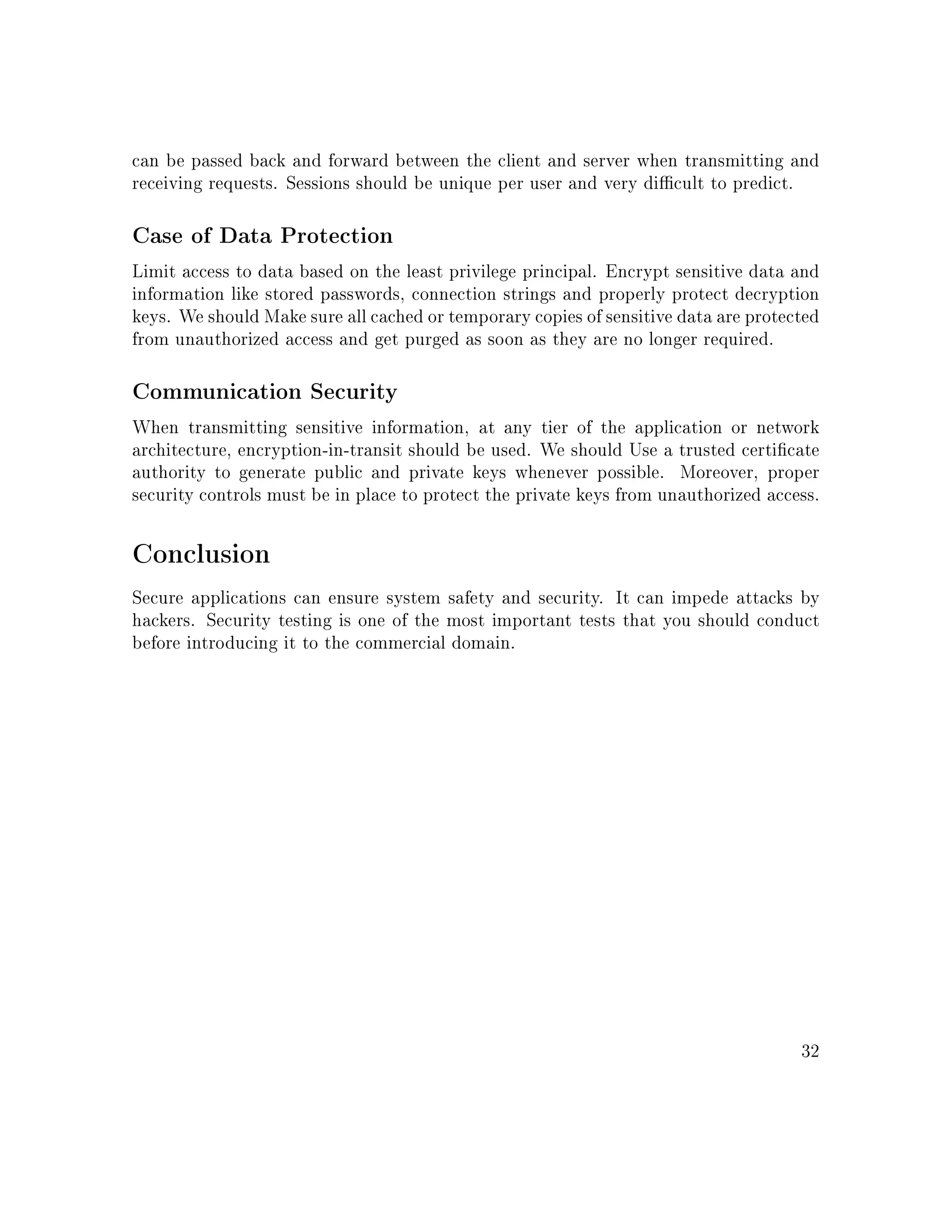 can be passed back and forward between the client and server when transmitting and
receiving requests. Sessions should be unique per user and very dicult to predict.
Case of Data Protection
Limit access to data based on the least privilege principal. Encrypt sensitive data and
information like stored passwords, connection strings and properly protect decryption
keys. We should Make sure all cached or temporary copies of sensitive data are protected
from unauthorized access and get purged as soon as they are no longer required.
Communication Security
When transmitting sensitive information, at any tier of the application or network
architecture, encryption-in-transit should be used. We should Use a trusted certicate
authority to generate public and private keys whenever possible. Moreover, proper
security controls must be in place to protect the private keys from unauthorized access.
Conclusion
Secure applications can ensure system safety and security. It can impede attacks by
hackers. Security testing is one of the most important tests that you should conduct
before introducing it to the commercial domain.
32
 