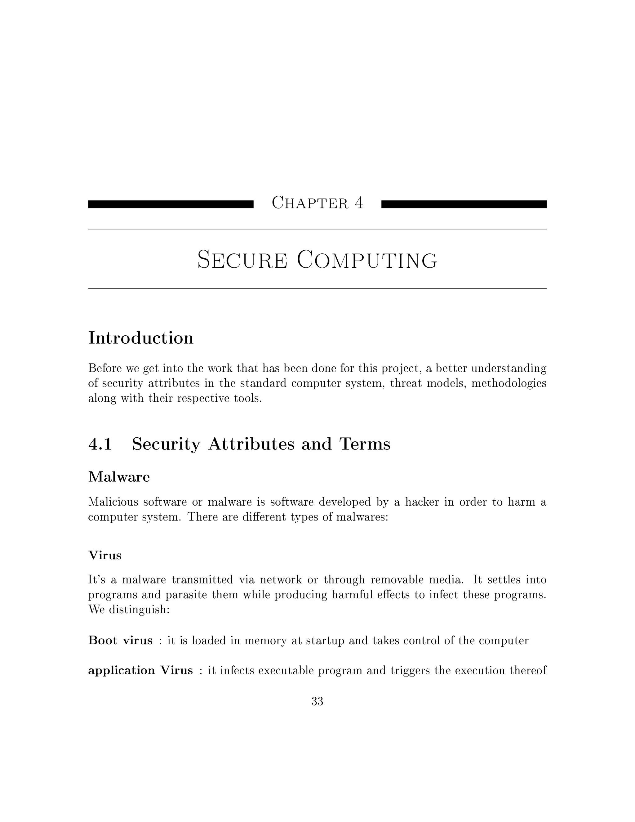 Chapter 4
Secure Computing
Introduction
Before we get into the work that has been done for this project, a better understanding
of security attributes in the standard computer system, threat models, methodologies
along with their respective tools.
4.1 Security Attributes and Terms
Malware
Malicious software or malware is software developed by a hacker in order to harm a
computer system. There are dierent types of malwares:
Virus
It's a malware transmitted via network or through removable media. It settles into
programs and parasite them while producing harmful eects to infect these programs.
We distinguish:
Boot virus : it is loaded in memory at startup and takes control of the computer
application Virus : it infects executable program and triggers the execution thereof
33
 