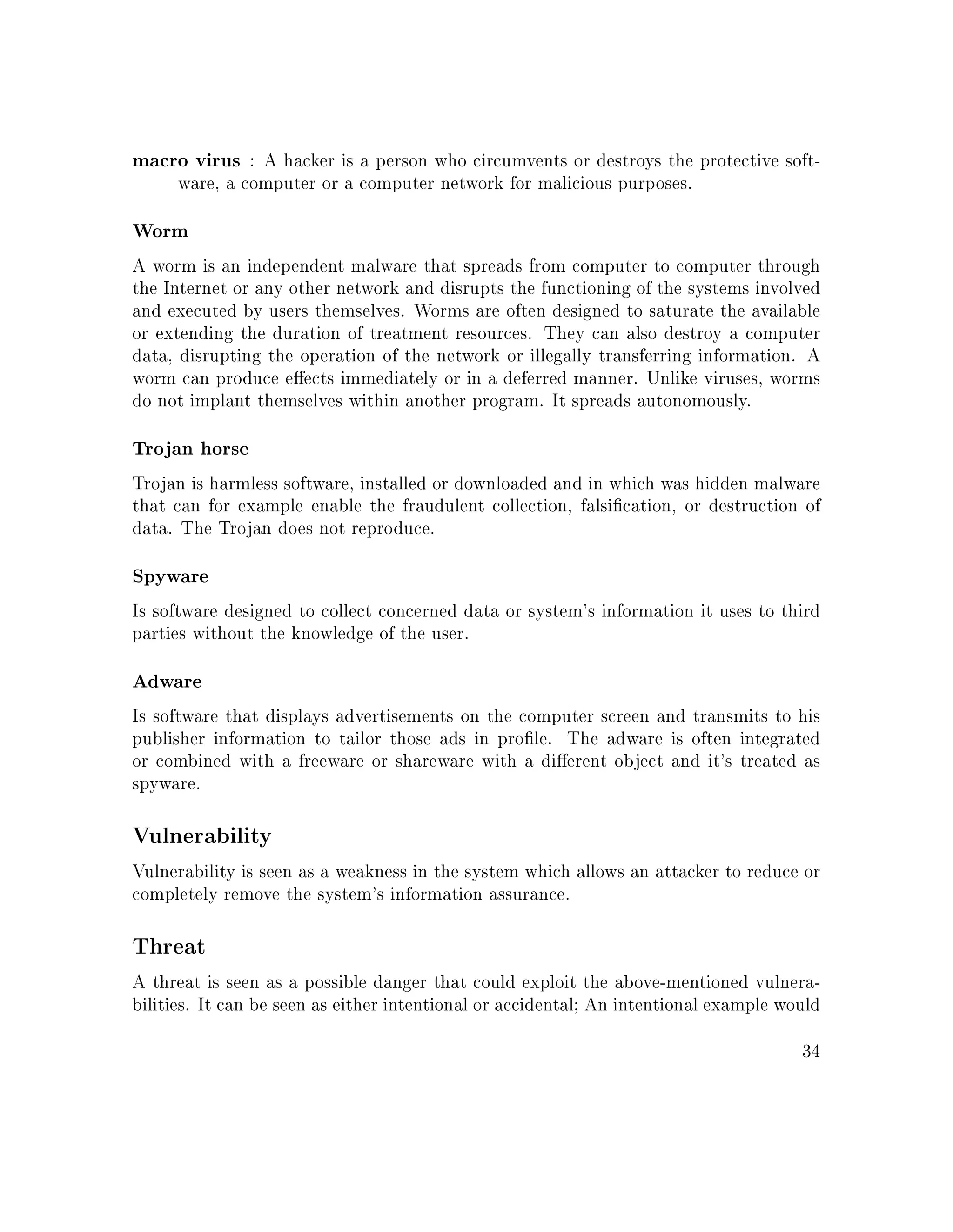 macro virus : A hacker is a person who circumvents or destroys the protective soft-
ware, a computer or a computer network for malicious purposes.
Worm
A worm is an independent malware that spreads from computer to computer through
the Internet or any other network and disrupts the functioning of the systems involved
and executed by users themselves. Worms are often designed to saturate the available
or extending the duration of treatment resources. They can also destroy a computer
data, disrupting the operation of the network or illegally transferring information. A
worm can produce eects immediately or in a deferred manner. Unlike viruses, worms
do not implant themselves within another program. It spreads autonomously.
Trojan horse
Trojan is harmless software, installed or downloaded and in which was hidden malware
that can for example enable the fraudulent collection, falsication, or destruction of
data. The Trojan does not reproduce.
Spyware
Is software designed to collect concerned data or system's information it uses to third
parties without the knowledge of the user.
Adware
Is software that displays advertisements on the computer screen and transmits to his
publisher information to tailor those ads in prole. The adware is often integrated
or combined with a freeware or shareware with a dierent object and it's treated as
spyware.
Vulnerability
Vulnerability is seen as a weakness in the system which allows an attacker to reduce or
completely remove the system's information assurance.
Threat
A threat is seen as a possible danger that could exploit the above-mentioned vulnera-
bilities. It can be seen as either intentional or accidental; An intentional example would
34
 